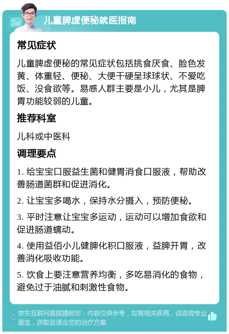 儿童脾虚便秘就医指南 常见症状 儿童脾虚便秘的常见症状包括挑食厌食、脸色发黄、体重轻、便秘、大便干硬呈球球状、不爱吃饭、没食欲等。易感人群主要是小儿，尤其是脾胃功能较弱的儿童。 推荐科室 儿科或中医科 调理要点 1. 给宝宝口服益生菌和健胃消食口服液，帮助改善肠道菌群和促进消化。 2. 让宝宝多喝水，保持水分摄入，预防便秘。 3. 平时注意让宝宝多运动，运动可以增加食欲和促进肠道蠕动。 4. 使用益佰小儿健脾化积口服液，益脾开胃，改善消化吸收功能。 5. 饮食上要注意营养均衡，多吃易消化的食物，避免过于油腻和刺激性食物。