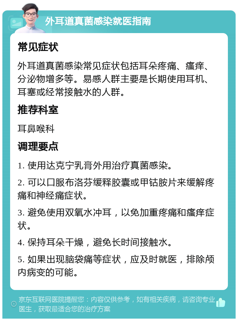 外耳道真菌感染就医指南 常见症状 外耳道真菌感染常见症状包括耳朵疼痛、瘙痒、分泌物增多等。易感人群主要是长期使用耳机、耳塞或经常接触水的人群。 推荐科室 耳鼻喉科 调理要点 1. 使用达克宁乳膏外用治疗真菌感染。 2. 可以口服布洛芬缓释胶囊或甲钴胺片来缓解疼痛和神经痛症状。 3. 避免使用双氧水冲耳，以免加重疼痛和瘙痒症状。 4. 保持耳朵干燥，避免长时间接触水。 5. 如果出现脑袋痛等症状，应及时就医，排除颅内病变的可能。