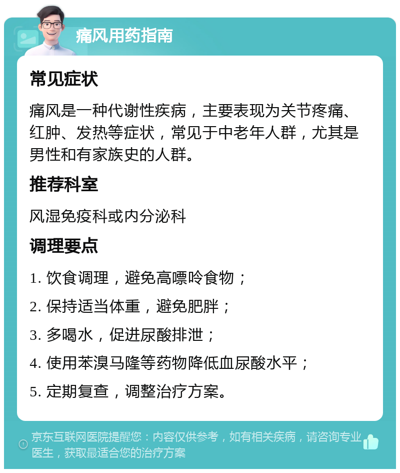 痛风用药指南 常见症状 痛风是一种代谢性疾病，主要表现为关节疼痛、红肿、发热等症状，常见于中老年人群，尤其是男性和有家族史的人群。 推荐科室 风湿免疫科或内分泌科 调理要点 1. 饮食调理，避免高嘌呤食物； 2. 保持适当体重，避免肥胖； 3. 多喝水，促进尿酸排泄； 4. 使用苯溴马隆等药物降低血尿酸水平； 5. 定期复查，调整治疗方案。