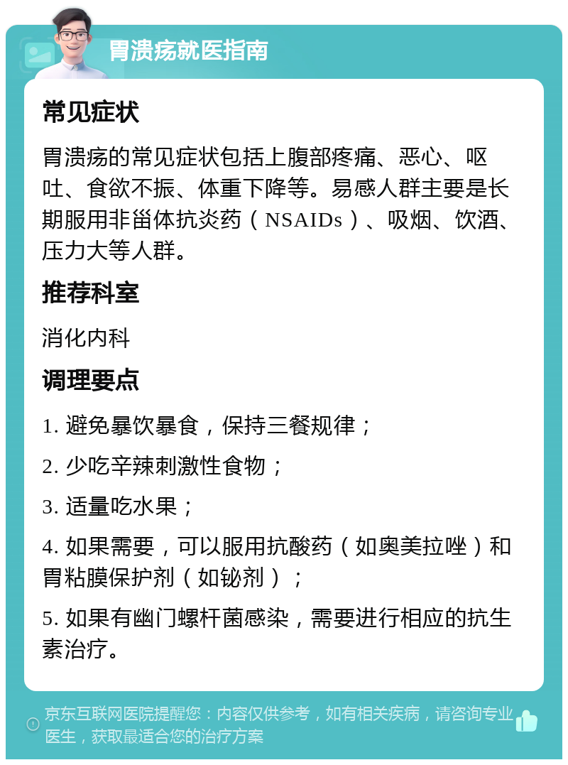 胃溃疡就医指南 常见症状 胃溃疡的常见症状包括上腹部疼痛、恶心、呕吐、食欲不振、体重下降等。易感人群主要是长期服用非甾体抗炎药（NSAIDs）、吸烟、饮酒、压力大等人群。 推荐科室 消化内科 调理要点 1. 避免暴饮暴食，保持三餐规律； 2. 少吃辛辣刺激性食物； 3. 适量吃水果； 4. 如果需要，可以服用抗酸药（如奥美拉唑）和胃粘膜保护剂（如铋剂）； 5. 如果有幽门螺杆菌感染，需要进行相应的抗生素治疗。