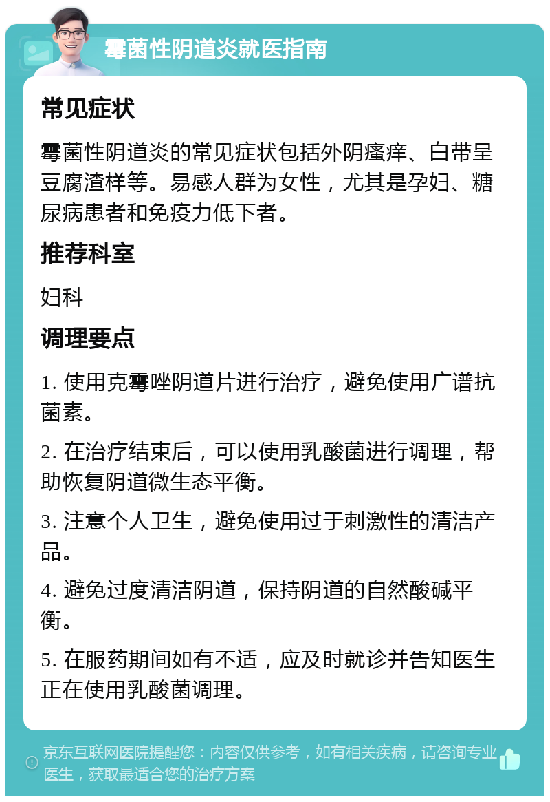 霉菌性阴道炎就医指南 常见症状 霉菌性阴道炎的常见症状包括外阴瘙痒、白带呈豆腐渣样等。易感人群为女性，尤其是孕妇、糖尿病患者和免疫力低下者。 推荐科室 妇科 调理要点 1. 使用克霉唑阴道片进行治疗，避免使用广谱抗菌素。 2. 在治疗结束后，可以使用乳酸菌进行调理，帮助恢复阴道微生态平衡。 3. 注意个人卫生，避免使用过于刺激性的清洁产品。 4. 避免过度清洁阴道，保持阴道的自然酸碱平衡。 5. 在服药期间如有不适，应及时就诊并告知医生正在使用乳酸菌调理。