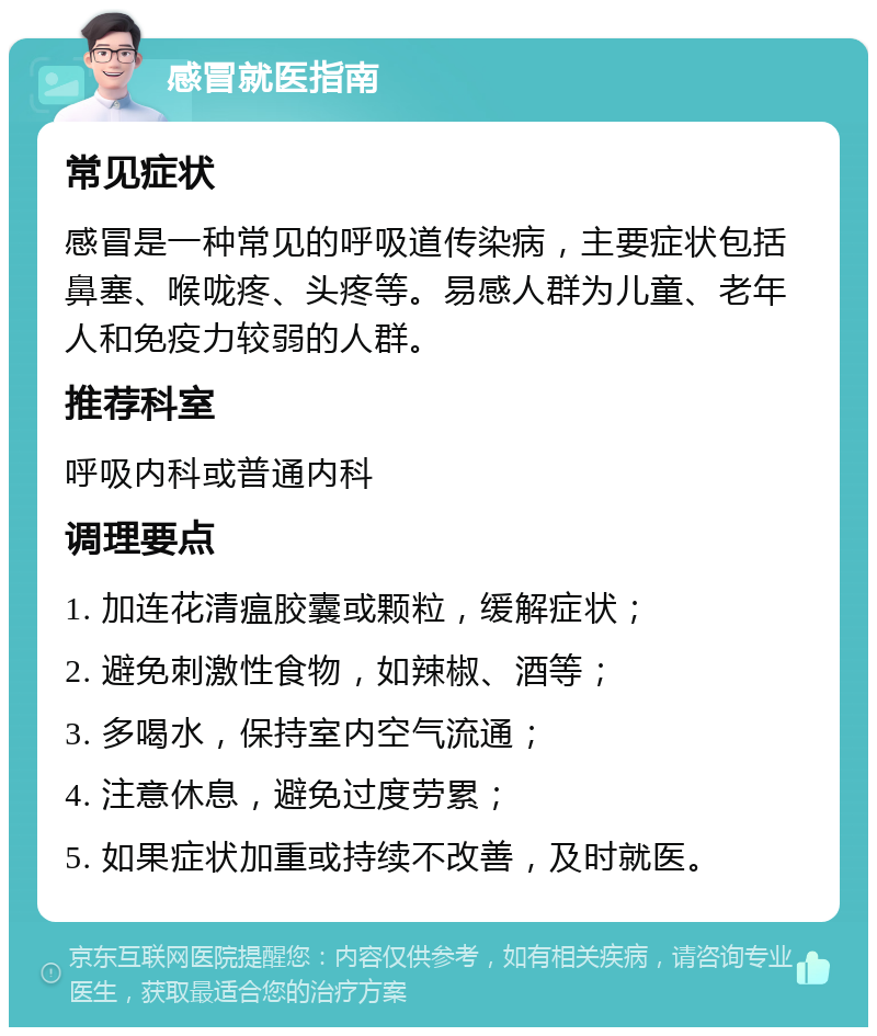 感冒就医指南 常见症状 感冒是一种常见的呼吸道传染病，主要症状包括鼻塞、喉咙疼、头疼等。易感人群为儿童、老年人和免疫力较弱的人群。 推荐科室 呼吸内科或普通内科 调理要点 1. 加连花清瘟胶囊或颗粒，缓解症状； 2. 避免刺激性食物，如辣椒、酒等； 3. 多喝水，保持室内空气流通； 4. 注意休息，避免过度劳累； 5. 如果症状加重或持续不改善，及时就医。