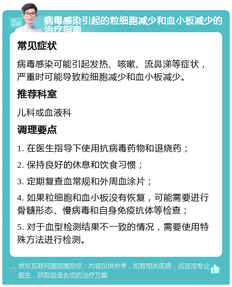 病毒感染引起的粒细胞减少和血小板减少的治疗指南 常见症状 病毒感染可能引起发热、咳嗽、流鼻涕等症状，严重时可能导致粒细胞减少和血小板减少。 推荐科室 儿科或血液科 调理要点 1. 在医生指导下使用抗病毒药物和退烧药； 2. 保持良好的休息和饮食习惯； 3. 定期复查血常规和外周血涂片； 4. 如果粒细胞和血小板没有恢复，可能需要进行骨髓形态、慢病毒和自身免疫抗体等检查； 5. 对于血型检测结果不一致的情况，需要使用特殊方法进行检测。