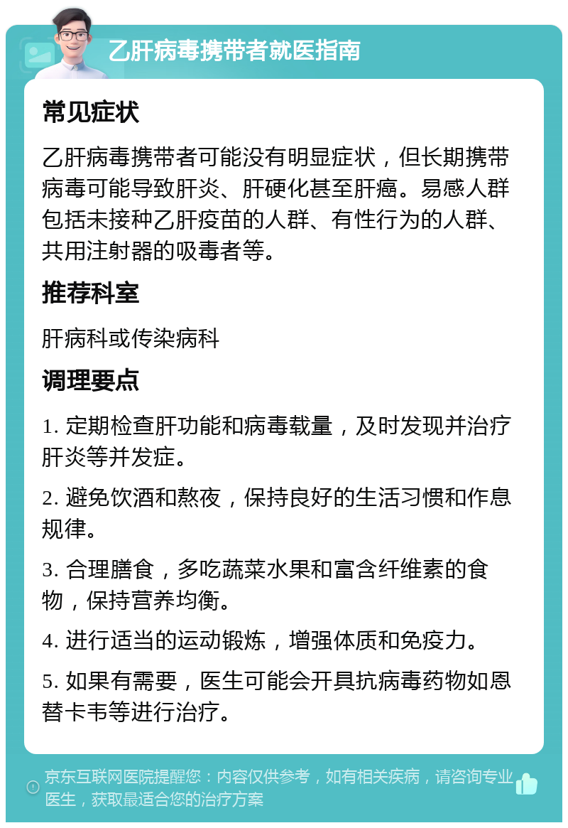 乙肝病毒携带者就医指南 常见症状 乙肝病毒携带者可能没有明显症状，但长期携带病毒可能导致肝炎、肝硬化甚至肝癌。易感人群包括未接种乙肝疫苗的人群、有性行为的人群、共用注射器的吸毒者等。 推荐科室 肝病科或传染病科 调理要点 1. 定期检查肝功能和病毒载量，及时发现并治疗肝炎等并发症。 2. 避免饮酒和熬夜，保持良好的生活习惯和作息规律。 3. 合理膳食，多吃蔬菜水果和富含纤维素的食物，保持营养均衡。 4. 进行适当的运动锻炼，增强体质和免疫力。 5. 如果有需要，医生可能会开具抗病毒药物如恩替卡韦等进行治疗。