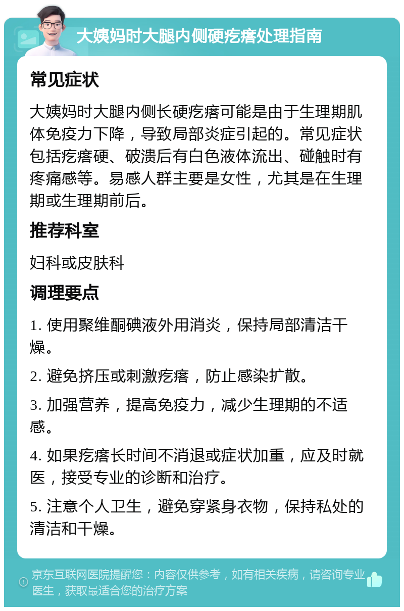 大姨妈时大腿内侧硬疙瘩处理指南 常见症状 大姨妈时大腿内侧长硬疙瘩可能是由于生理期肌体免疫力下降，导致局部炎症引起的。常见症状包括疙瘩硬、破溃后有白色液体流出、碰触时有疼痛感等。易感人群主要是女性，尤其是在生理期或生理期前后。 推荐科室 妇科或皮肤科 调理要点 1. 使用聚维酮碘液外用消炎，保持局部清洁干燥。 2. 避免挤压或刺激疙瘩，防止感染扩散。 3. 加强营养，提高免疫力，减少生理期的不适感。 4. 如果疙瘩长时间不消退或症状加重，应及时就医，接受专业的诊断和治疗。 5. 注意个人卫生，避免穿紧身衣物，保持私处的清洁和干燥。