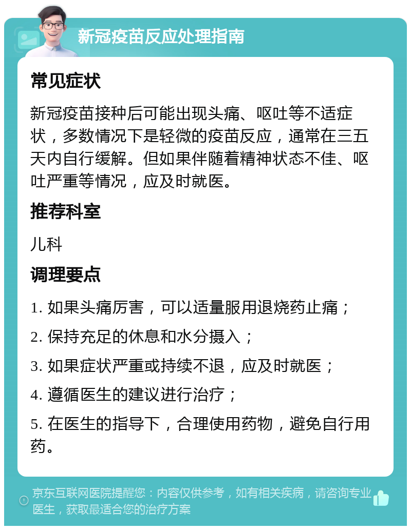 新冠疫苗反应处理指南 常见症状 新冠疫苗接种后可能出现头痛、呕吐等不适症状，多数情况下是轻微的疫苗反应，通常在三五天内自行缓解。但如果伴随着精神状态不佳、呕吐严重等情况，应及时就医。 推荐科室 儿科 调理要点 1. 如果头痛厉害，可以适量服用退烧药止痛； 2. 保持充足的休息和水分摄入； 3. 如果症状严重或持续不退，应及时就医； 4. 遵循医生的建议进行治疗； 5. 在医生的指导下，合理使用药物，避免自行用药。