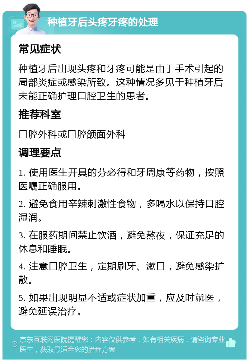 种植牙后头疼牙疼的处理 常见症状 种植牙后出现头疼和牙疼可能是由于手术引起的局部炎症或感染所致。这种情况多见于种植牙后未能正确护理口腔卫生的患者。 推荐科室 口腔外科或口腔颌面外科 调理要点 1. 使用医生开具的芬必得和牙周康等药物，按照医嘱正确服用。 2. 避免食用辛辣刺激性食物，多喝水以保持口腔湿润。 3. 在服药期间禁止饮酒，避免熬夜，保证充足的休息和睡眠。 4. 注意口腔卫生，定期刷牙、漱口，避免感染扩散。 5. 如果出现明显不适或症状加重，应及时就医，避免延误治疗。