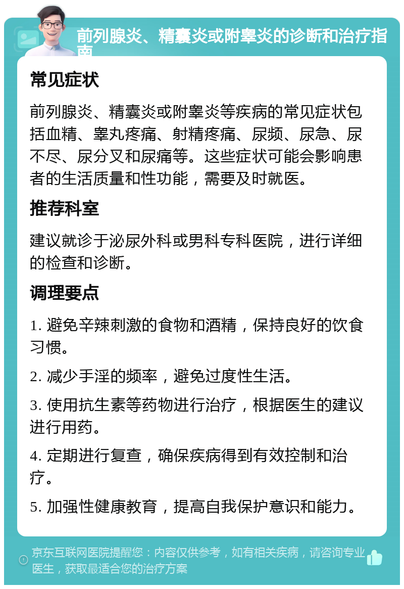 前列腺炎、精囊炎或附睾炎的诊断和治疗指南 常见症状 前列腺炎、精囊炎或附睾炎等疾病的常见症状包括血精、睾丸疼痛、射精疼痛、尿频、尿急、尿不尽、尿分叉和尿痛等。这些症状可能会影响患者的生活质量和性功能，需要及时就医。 推荐科室 建议就诊于泌尿外科或男科专科医院，进行详细的检查和诊断。 调理要点 1. 避免辛辣刺激的食物和酒精，保持良好的饮食习惯。 2. 减少手淫的频率，避免过度性生活。 3. 使用抗生素等药物进行治疗，根据医生的建议进行用药。 4. 定期进行复查，确保疾病得到有效控制和治疗。 5. 加强性健康教育，提高自我保护意识和能力。