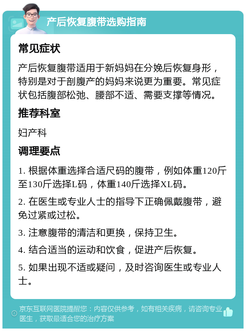 产后恢复腹带选购指南 常见症状 产后恢复腹带适用于新妈妈在分娩后恢复身形，特别是对于剖腹产的妈妈来说更为重要。常见症状包括腹部松弛、腰部不适、需要支撑等情况。 推荐科室 妇产科 调理要点 1. 根据体重选择合适尺码的腹带，例如体重120斤至130斤选择L码，体重140斤选择XL码。 2. 在医生或专业人士的指导下正确佩戴腹带，避免过紧或过松。 3. 注意腹带的清洁和更换，保持卫生。 4. 结合适当的运动和饮食，促进产后恢复。 5. 如果出现不适或疑问，及时咨询医生或专业人士。