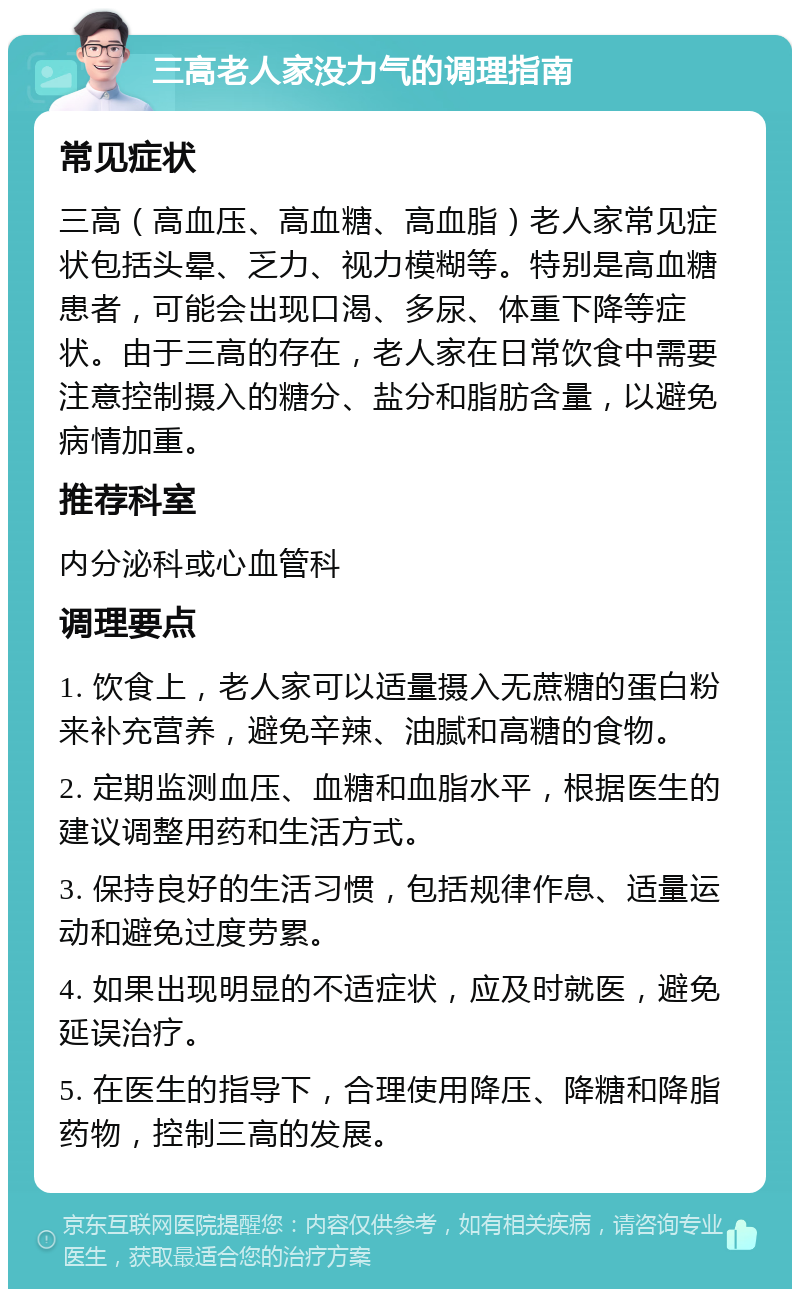 三高老人家没力气的调理指南 常见症状 三高（高血压、高血糖、高血脂）老人家常见症状包括头晕、乏力、视力模糊等。特别是高血糖患者，可能会出现口渴、多尿、体重下降等症状。由于三高的存在，老人家在日常饮食中需要注意控制摄入的糖分、盐分和脂肪含量，以避免病情加重。 推荐科室 内分泌科或心血管科 调理要点 1. 饮食上，老人家可以适量摄入无蔗糖的蛋白粉来补充营养，避免辛辣、油腻和高糖的食物。 2. 定期监测血压、血糖和血脂水平，根据医生的建议调整用药和生活方式。 3. 保持良好的生活习惯，包括规律作息、适量运动和避免过度劳累。 4. 如果出现明显的不适症状，应及时就医，避免延误治疗。 5. 在医生的指导下，合理使用降压、降糖和降脂药物，控制三高的发展。