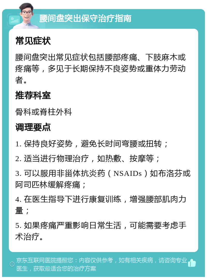 腰间盘突出保守治疗指南 常见症状 腰间盘突出常见症状包括腰部疼痛、下肢麻木或疼痛等，多见于长期保持不良姿势或重体力劳动者。 推荐科室 骨科或脊柱外科 调理要点 1. 保持良好姿势，避免长时间弯腰或扭转； 2. 适当进行物理治疗，如热敷、按摩等； 3. 可以服用非甾体抗炎药（NSAIDs）如布洛芬或阿司匹林缓解疼痛； 4. 在医生指导下进行康复训练，增强腰部肌肉力量； 5. 如果疼痛严重影响日常生活，可能需要考虑手术治疗。