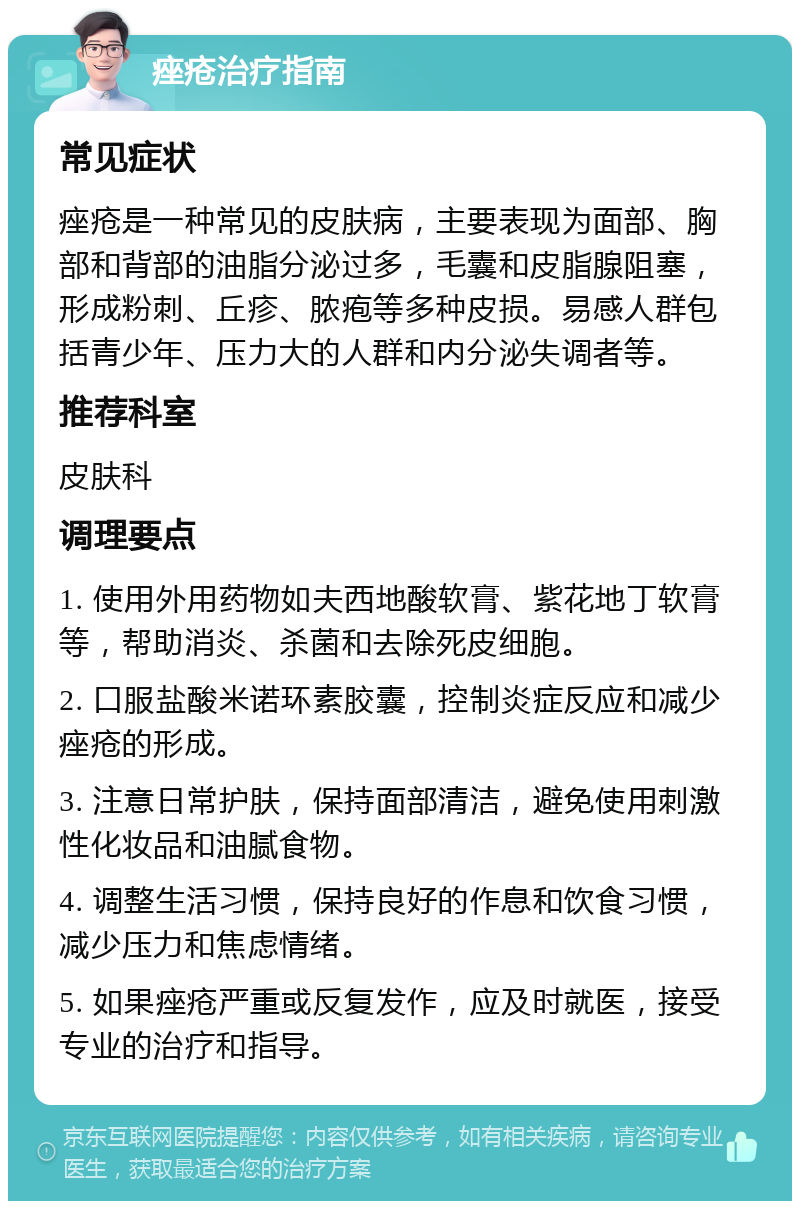 痤疮治疗指南 常见症状 痤疮是一种常见的皮肤病，主要表现为面部、胸部和背部的油脂分泌过多，毛囊和皮脂腺阻塞，形成粉刺、丘疹、脓疱等多种皮损。易感人群包括青少年、压力大的人群和内分泌失调者等。 推荐科室 皮肤科 调理要点 1. 使用外用药物如夫西地酸软膏、紫花地丁软膏等，帮助消炎、杀菌和去除死皮细胞。 2. 口服盐酸米诺环素胶囊，控制炎症反应和减少痤疮的形成。 3. 注意日常护肤，保持面部清洁，避免使用刺激性化妆品和油腻食物。 4. 调整生活习惯，保持良好的作息和饮食习惯，减少压力和焦虑情绪。 5. 如果痤疮严重或反复发作，应及时就医，接受专业的治疗和指导。