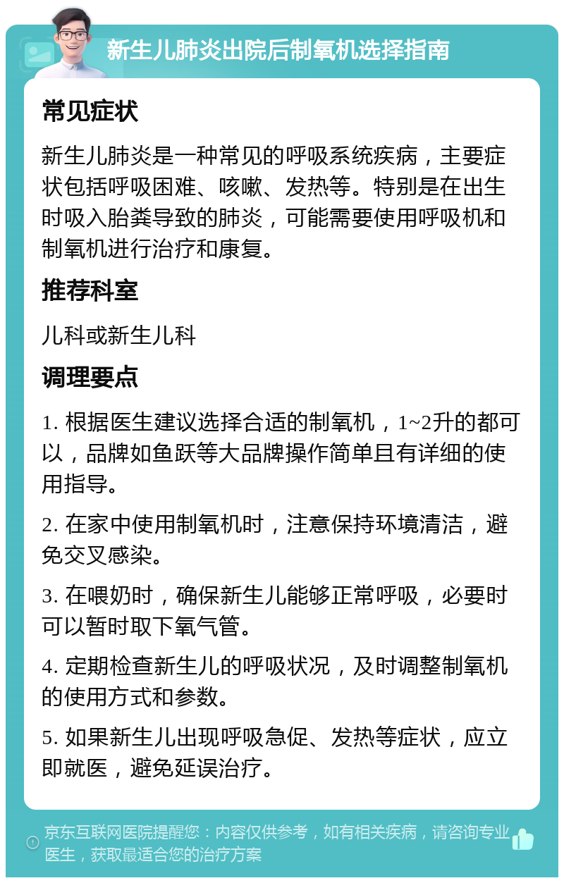 新生儿肺炎出院后制氧机选择指南 常见症状 新生儿肺炎是一种常见的呼吸系统疾病，主要症状包括呼吸困难、咳嗽、发热等。特别是在出生时吸入胎粪导致的肺炎，可能需要使用呼吸机和制氧机进行治疗和康复。 推荐科室 儿科或新生儿科 调理要点 1. 根据医生建议选择合适的制氧机，1~2升的都可以，品牌如鱼跃等大品牌操作简单且有详细的使用指导。 2. 在家中使用制氧机时，注意保持环境清洁，避免交叉感染。 3. 在喂奶时，确保新生儿能够正常呼吸，必要时可以暂时取下氧气管。 4. 定期检查新生儿的呼吸状况，及时调整制氧机的使用方式和参数。 5. 如果新生儿出现呼吸急促、发热等症状，应立即就医，避免延误治疗。