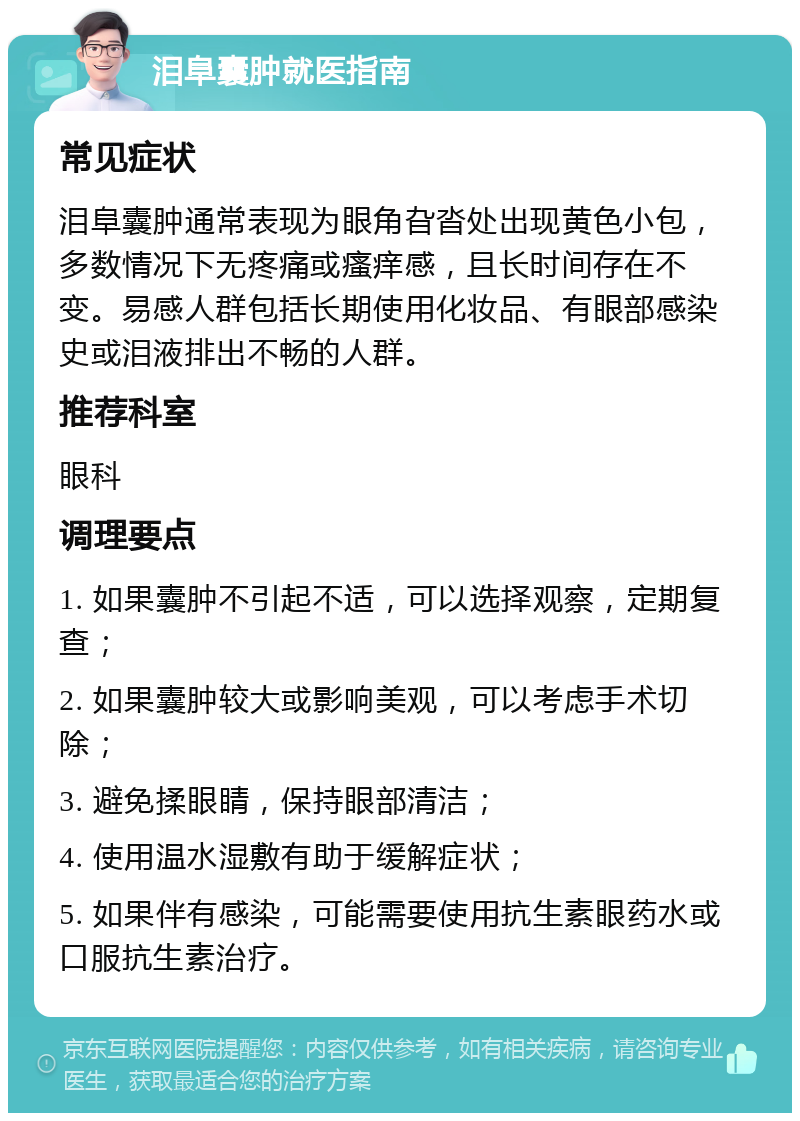 泪阜囊肿就医指南 常见症状 泪阜囊肿通常表现为眼角旮沓处出现黄色小包，多数情况下无疼痛或瘙痒感，且长时间存在不变。易感人群包括长期使用化妆品、有眼部感染史或泪液排出不畅的人群。 推荐科室 眼科 调理要点 1. 如果囊肿不引起不适，可以选择观察，定期复查； 2. 如果囊肿较大或影响美观，可以考虑手术切除； 3. 避免揉眼睛，保持眼部清洁； 4. 使用温水湿敷有助于缓解症状； 5. 如果伴有感染，可能需要使用抗生素眼药水或口服抗生素治疗。