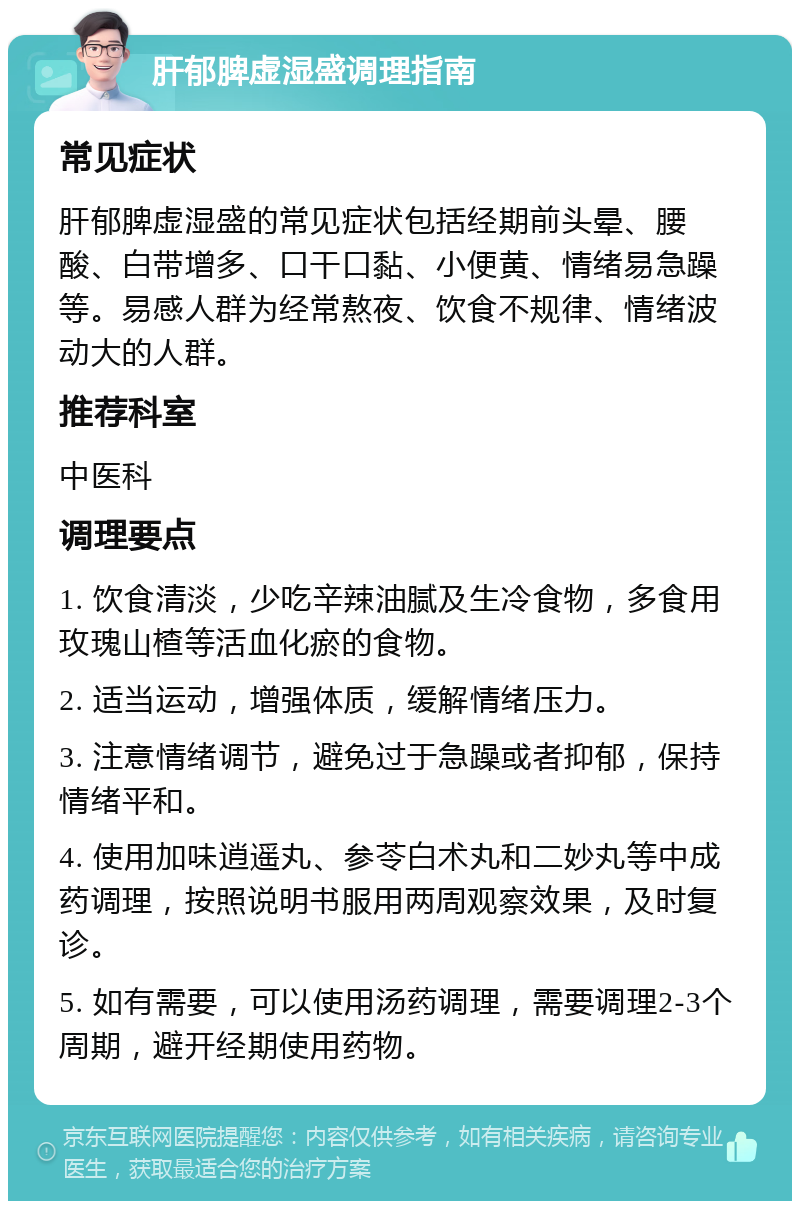 肝郁脾虚湿盛调理指南 常见症状 肝郁脾虚湿盛的常见症状包括经期前头晕、腰酸、白带增多、口干口黏、小便黄、情绪易急躁等。易感人群为经常熬夜、饮食不规律、情绪波动大的人群。 推荐科室 中医科 调理要点 1. 饮食清淡，少吃辛辣油腻及生冷食物，多食用玫瑰山楂等活血化瘀的食物。 2. 适当运动，增强体质，缓解情绪压力。 3. 注意情绪调节，避免过于急躁或者抑郁，保持情绪平和。 4. 使用加味逍遥丸、参苓白术丸和二妙丸等中成药调理，按照说明书服用两周观察效果，及时复诊。 5. 如有需要，可以使用汤药调理，需要调理2-3个周期，避开经期使用药物。