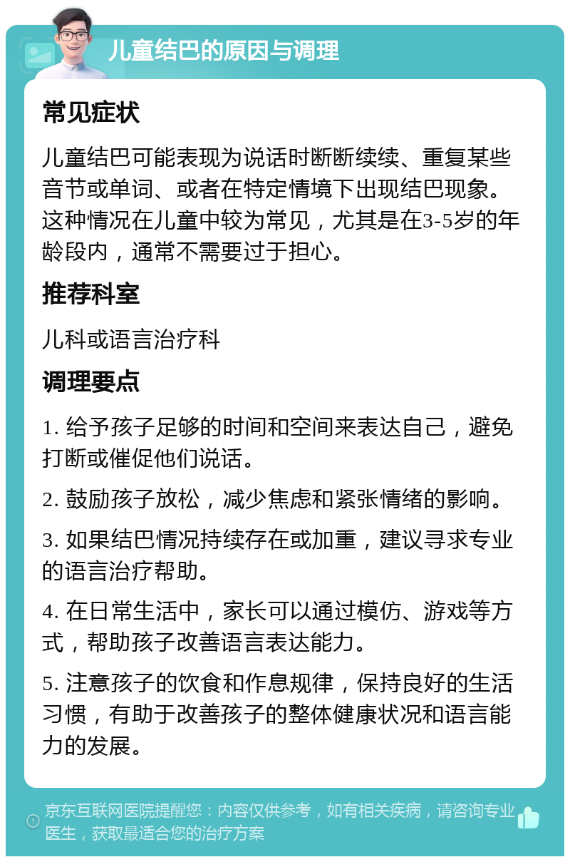 儿童结巴的原因与调理 常见症状 儿童结巴可能表现为说话时断断续续、重复某些音节或单词、或者在特定情境下出现结巴现象。这种情况在儿童中较为常见，尤其是在3-5岁的年龄段内，通常不需要过于担心。 推荐科室 儿科或语言治疗科 调理要点 1. 给予孩子足够的时间和空间来表达自己，避免打断或催促他们说话。 2. 鼓励孩子放松，减少焦虑和紧张情绪的影响。 3. 如果结巴情况持续存在或加重，建议寻求专业的语言治疗帮助。 4. 在日常生活中，家长可以通过模仿、游戏等方式，帮助孩子改善语言表达能力。 5. 注意孩子的饮食和作息规律，保持良好的生活习惯，有助于改善孩子的整体健康状况和语言能力的发展。