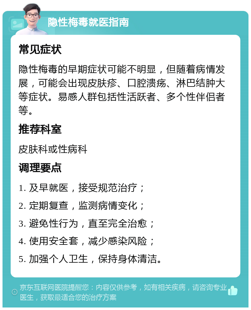 隐性梅毒就医指南 常见症状 隐性梅毒的早期症状可能不明显，但随着病情发展，可能会出现皮肤疹、口腔溃疡、淋巴结肿大等症状。易感人群包括性活跃者、多个性伴侣者等。 推荐科室 皮肤科或性病科 调理要点 1. 及早就医，接受规范治疗； 2. 定期复查，监测病情变化； 3. 避免性行为，直至完全治愈； 4. 使用安全套，减少感染风险； 5. 加强个人卫生，保持身体清洁。