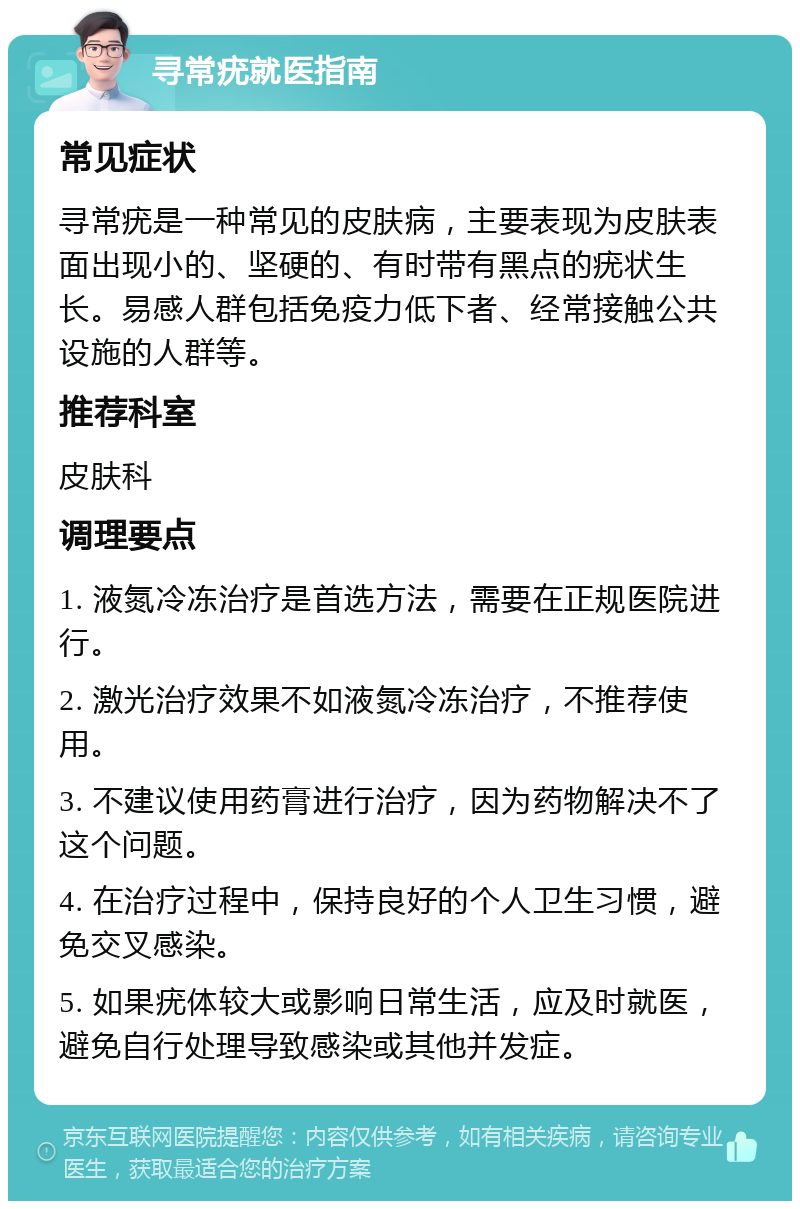 寻常疣就医指南 常见症状 寻常疣是一种常见的皮肤病，主要表现为皮肤表面出现小的、坚硬的、有时带有黑点的疣状生长。易感人群包括免疫力低下者、经常接触公共设施的人群等。 推荐科室 皮肤科 调理要点 1. 液氮冷冻治疗是首选方法，需要在正规医院进行。 2. 激光治疗效果不如液氮冷冻治疗，不推荐使用。 3. 不建议使用药膏进行治疗，因为药物解决不了这个问题。 4. 在治疗过程中，保持良好的个人卫生习惯，避免交叉感染。 5. 如果疣体较大或影响日常生活，应及时就医，避免自行处理导致感染或其他并发症。