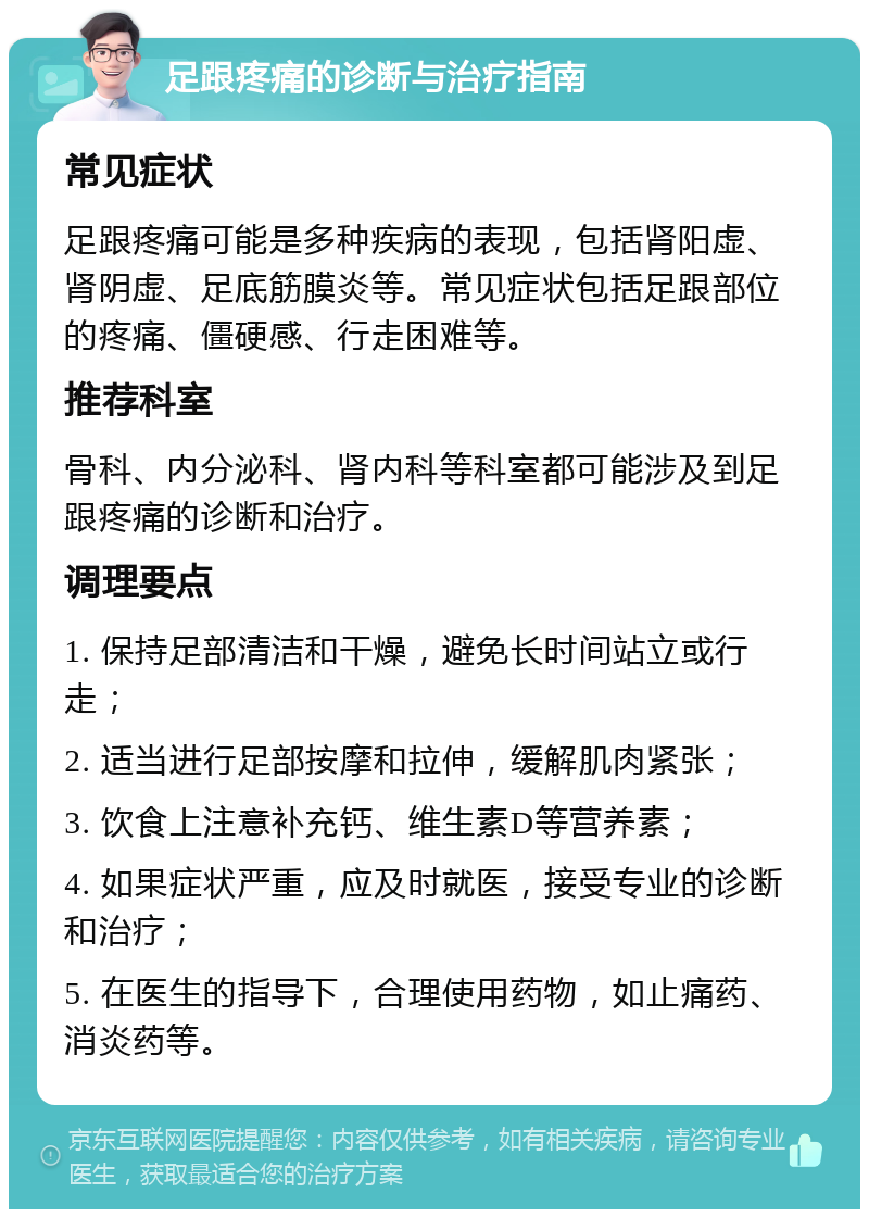 足跟疼痛的诊断与治疗指南 常见症状 足跟疼痛可能是多种疾病的表现，包括肾阳虚、肾阴虚、足底筋膜炎等。常见症状包括足跟部位的疼痛、僵硬感、行走困难等。 推荐科室 骨科、内分泌科、肾内科等科室都可能涉及到足跟疼痛的诊断和治疗。 调理要点 1. 保持足部清洁和干燥，避免长时间站立或行走； 2. 适当进行足部按摩和拉伸，缓解肌肉紧张； 3. 饮食上注意补充钙、维生素D等营养素； 4. 如果症状严重，应及时就医，接受专业的诊断和治疗； 5. 在医生的指导下，合理使用药物，如止痛药、消炎药等。