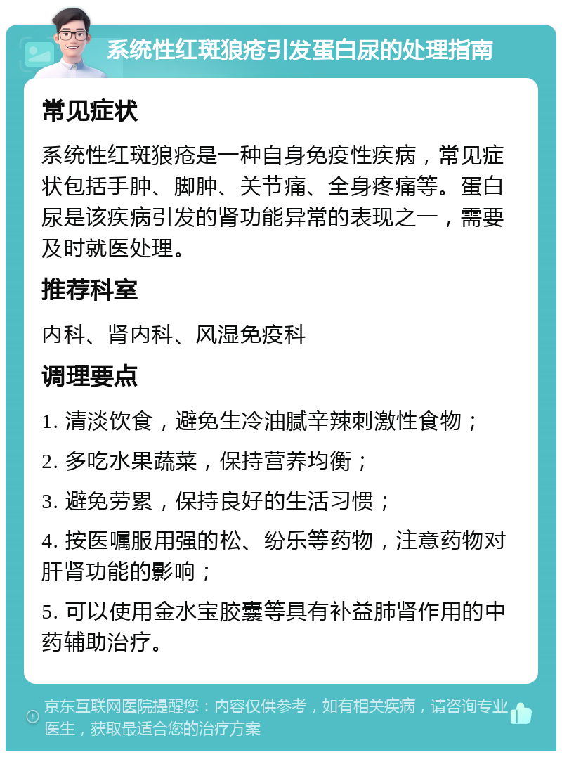 系统性红斑狼疮引发蛋白尿的处理指南 常见症状 系统性红斑狼疮是一种自身免疫性疾病，常见症状包括手肿、脚肿、关节痛、全身疼痛等。蛋白尿是该疾病引发的肾功能异常的表现之一，需要及时就医处理。 推荐科室 内科、肾内科、风湿免疫科 调理要点 1. 清淡饮食，避免生冷油腻辛辣刺激性食物； 2. 多吃水果蔬菜，保持营养均衡； 3. 避免劳累，保持良好的生活习惯； 4. 按医嘱服用强的松、纷乐等药物，注意药物对肝肾功能的影响； 5. 可以使用金水宝胶囊等具有补益肺肾作用的中药辅助治疗。