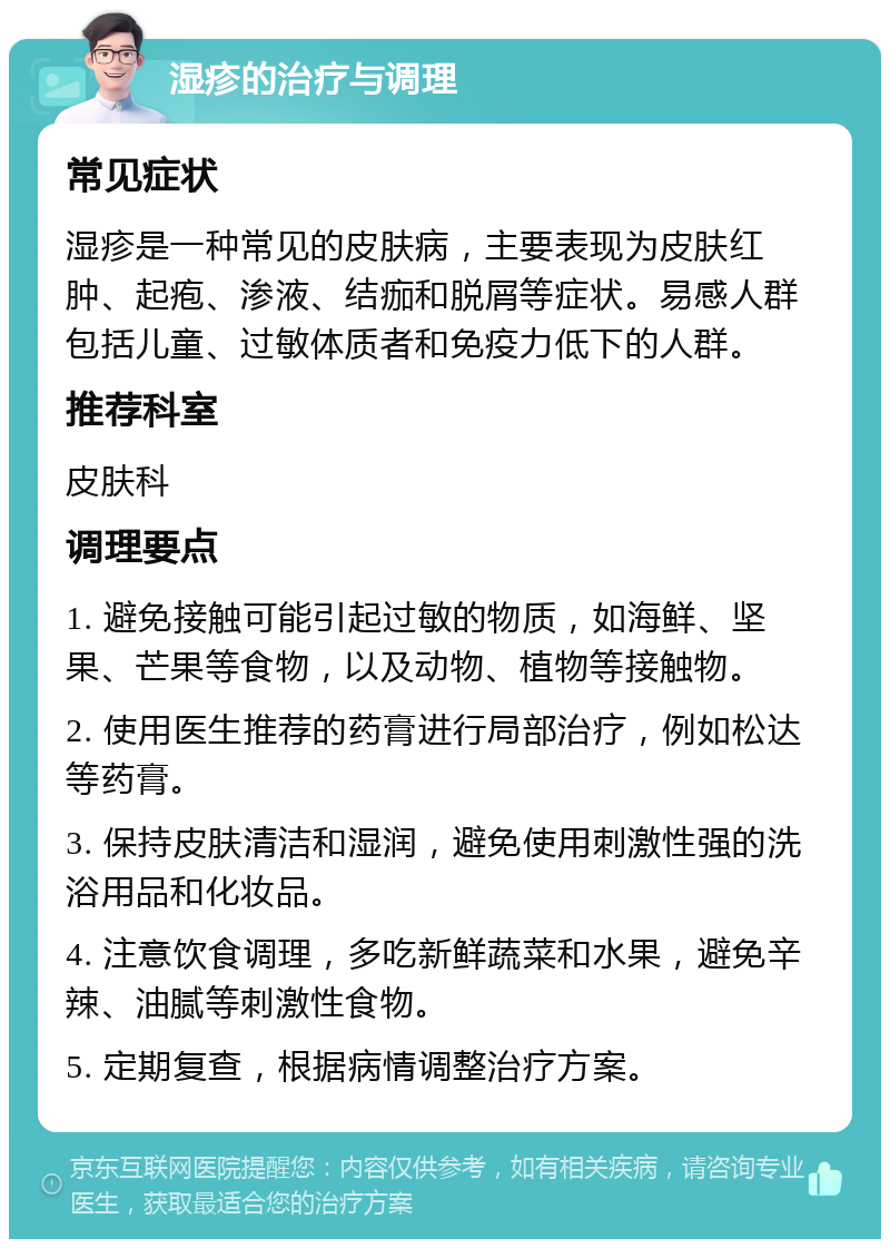 湿疹的治疗与调理 常见症状 湿疹是一种常见的皮肤病，主要表现为皮肤红肿、起疱、渗液、结痂和脱屑等症状。易感人群包括儿童、过敏体质者和免疫力低下的人群。 推荐科室 皮肤科 调理要点 1. 避免接触可能引起过敏的物质，如海鲜、坚果、芒果等食物，以及动物、植物等接触物。 2. 使用医生推荐的药膏进行局部治疗，例如松达等药膏。 3. 保持皮肤清洁和湿润，避免使用刺激性强的洗浴用品和化妆品。 4. 注意饮食调理，多吃新鲜蔬菜和水果，避免辛辣、油腻等刺激性食物。 5. 定期复查，根据病情调整治疗方案。