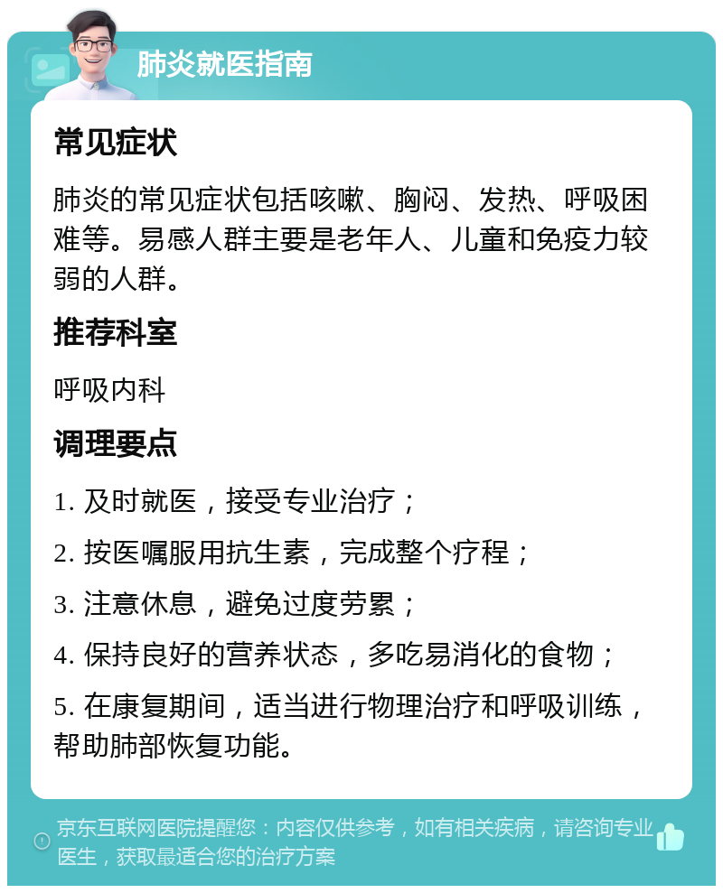 肺炎就医指南 常见症状 肺炎的常见症状包括咳嗽、胸闷、发热、呼吸困难等。易感人群主要是老年人、儿童和免疫力较弱的人群。 推荐科室 呼吸内科 调理要点 1. 及时就医，接受专业治疗； 2. 按医嘱服用抗生素，完成整个疗程； 3. 注意休息，避免过度劳累； 4. 保持良好的营养状态，多吃易消化的食物； 5. 在康复期间，适当进行物理治疗和呼吸训练，帮助肺部恢复功能。