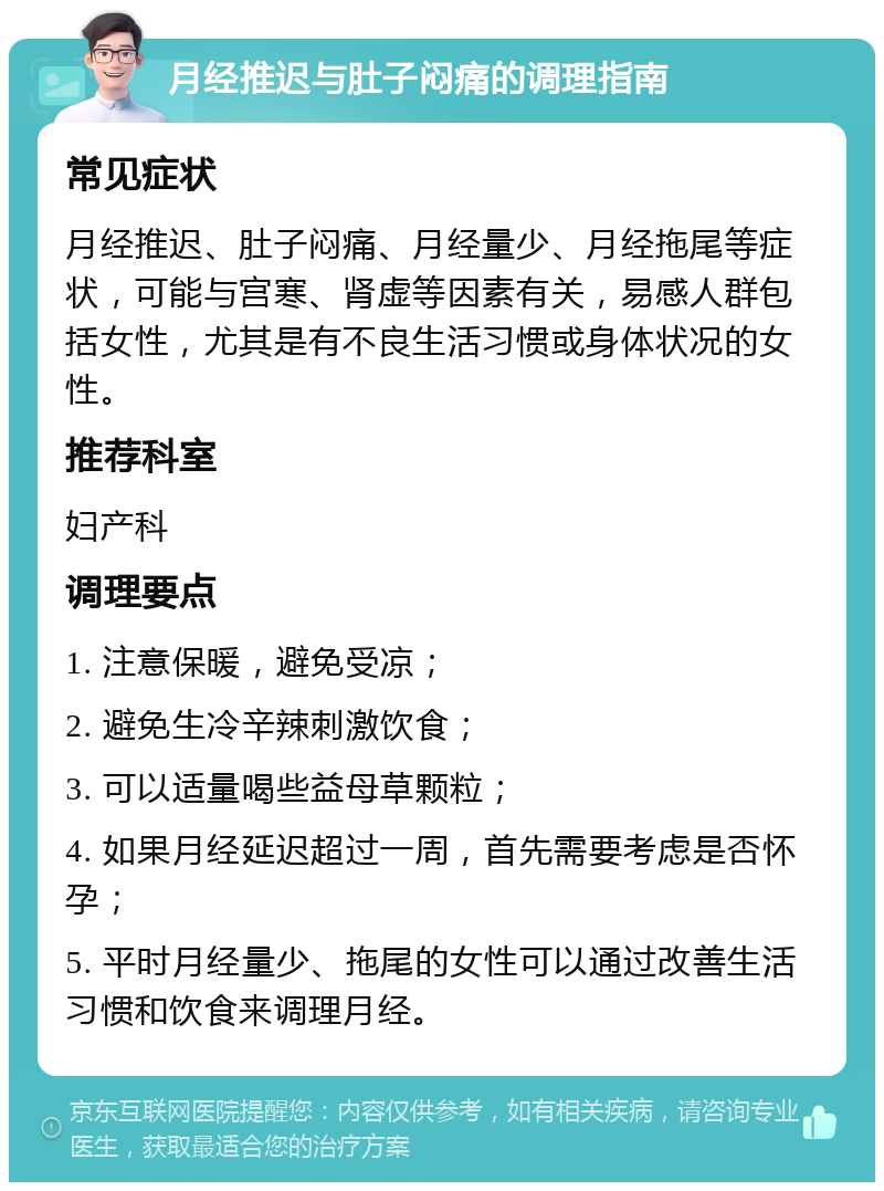 月经推迟与肚子闷痛的调理指南 常见症状 月经推迟、肚子闷痛、月经量少、月经拖尾等症状，可能与宫寒、肾虚等因素有关，易感人群包括女性，尤其是有不良生活习惯或身体状况的女性。 推荐科室 妇产科 调理要点 1. 注意保暖，避免受凉； 2. 避免生冷辛辣刺激饮食； 3. 可以适量喝些益母草颗粒； 4. 如果月经延迟超过一周，首先需要考虑是否怀孕； 5. 平时月经量少、拖尾的女性可以通过改善生活习惯和饮食来调理月经。