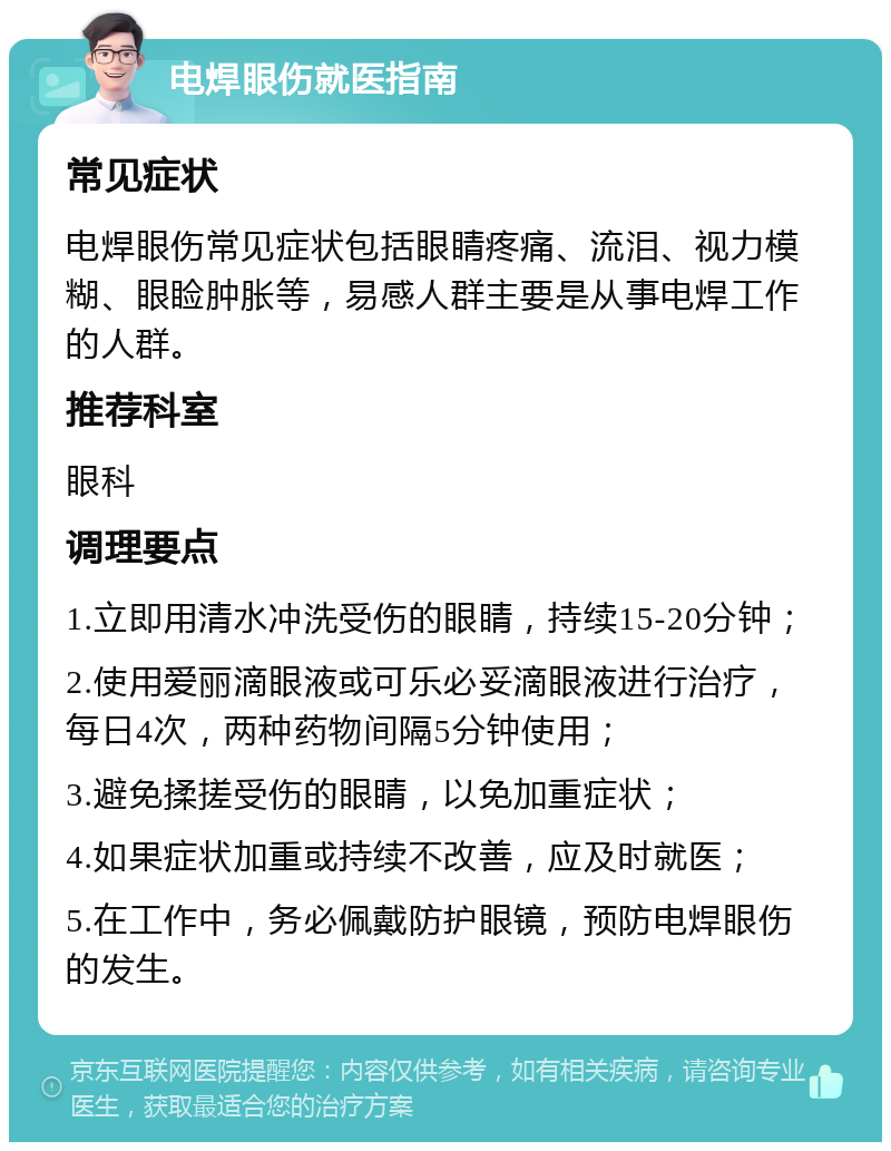 电焊眼伤就医指南 常见症状 电焊眼伤常见症状包括眼睛疼痛、流泪、视力模糊、眼睑肿胀等，易感人群主要是从事电焊工作的人群。 推荐科室 眼科 调理要点 1.立即用清水冲洗受伤的眼睛，持续15-20分钟； 2.使用爱丽滴眼液或可乐必妥滴眼液进行治疗，每日4次，两种药物间隔5分钟使用； 3.避免揉搓受伤的眼睛，以免加重症状； 4.如果症状加重或持续不改善，应及时就医； 5.在工作中，务必佩戴防护眼镜，预防电焊眼伤的发生。