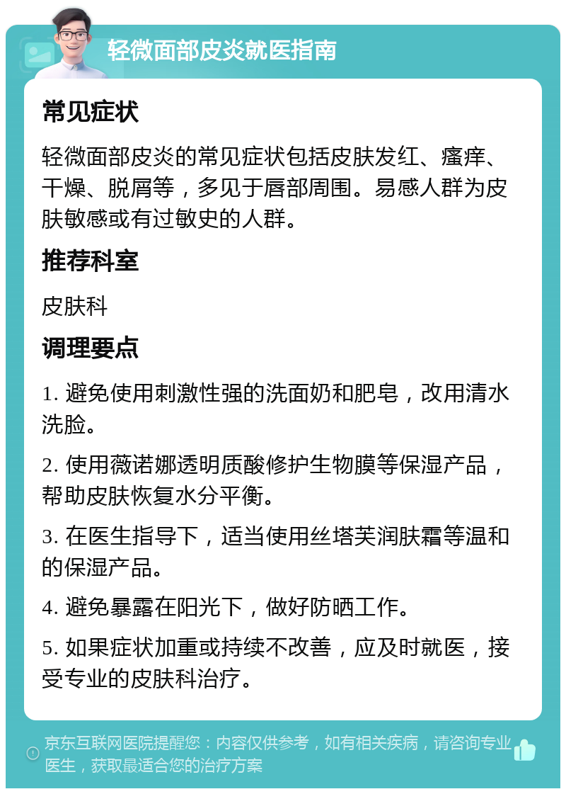 轻微面部皮炎就医指南 常见症状 轻微面部皮炎的常见症状包括皮肤发红、瘙痒、干燥、脱屑等，多见于唇部周围。易感人群为皮肤敏感或有过敏史的人群。 推荐科室 皮肤科 调理要点 1. 避免使用刺激性强的洗面奶和肥皂，改用清水洗脸。 2. 使用薇诺娜透明质酸修护生物膜等保湿产品，帮助皮肤恢复水分平衡。 3. 在医生指导下，适当使用丝塔芙润肤霜等温和的保湿产品。 4. 避免暴露在阳光下，做好防晒工作。 5. 如果症状加重或持续不改善，应及时就医，接受专业的皮肤科治疗。