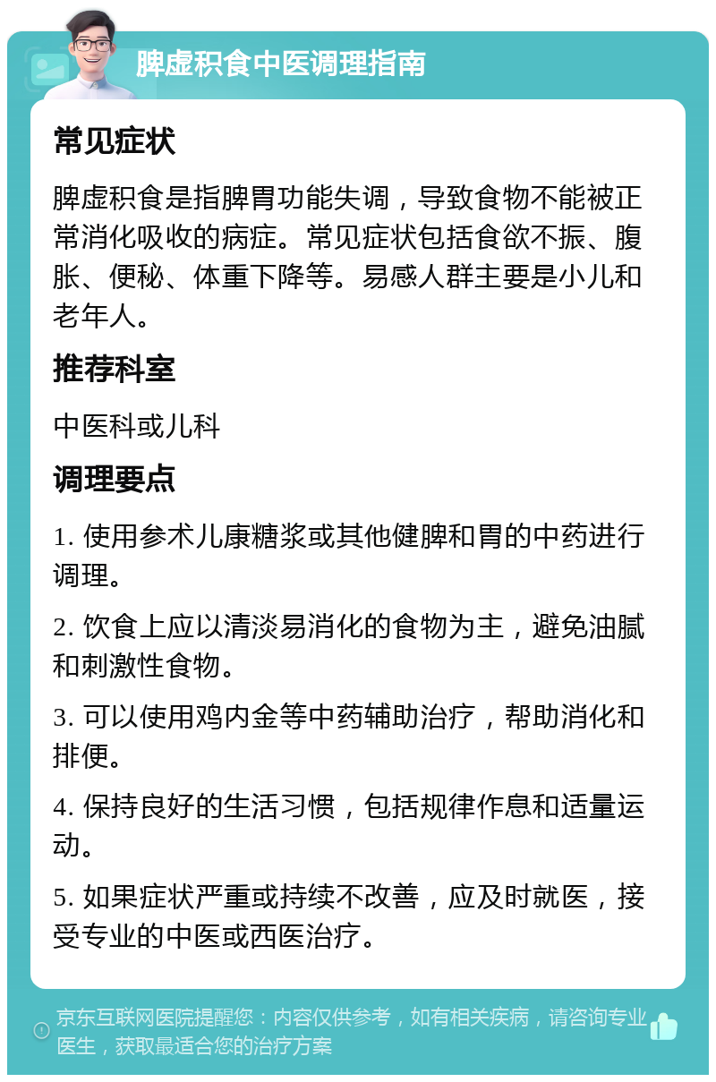 脾虚积食中医调理指南 常见症状 脾虚积食是指脾胃功能失调，导致食物不能被正常消化吸收的病症。常见症状包括食欲不振、腹胀、便秘、体重下降等。易感人群主要是小儿和老年人。 推荐科室 中医科或儿科 调理要点 1. 使用参术儿康糖浆或其他健脾和胃的中药进行调理。 2. 饮食上应以清淡易消化的食物为主，避免油腻和刺激性食物。 3. 可以使用鸡内金等中药辅助治疗，帮助消化和排便。 4. 保持良好的生活习惯，包括规律作息和适量运动。 5. 如果症状严重或持续不改善，应及时就医，接受专业的中医或西医治疗。