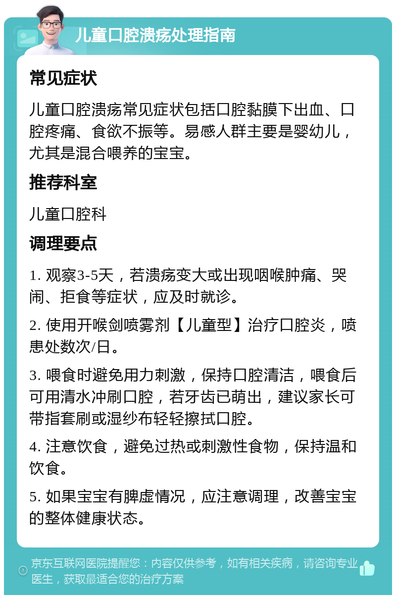 儿童口腔溃疡处理指南 常见症状 儿童口腔溃疡常见症状包括口腔黏膜下出血、口腔疼痛、食欲不振等。易感人群主要是婴幼儿，尤其是混合喂养的宝宝。 推荐科室 儿童口腔科 调理要点 1. 观察3-5天，若溃疡变大或出现咽喉肿痛、哭闹、拒食等症状，应及时就诊。 2. 使用开喉剑喷雾剂【儿童型】治疗口腔炎，喷患处数次/日。 3. 喂食时避免用力刺激，保持口腔清洁，喂食后可用清水冲刷口腔，若牙齿已萌出，建议家长可带指套刷或湿纱布轻轻擦拭口腔。 4. 注意饮食，避免过热或刺激性食物，保持温和饮食。 5. 如果宝宝有脾虚情况，应注意调理，改善宝宝的整体健康状态。