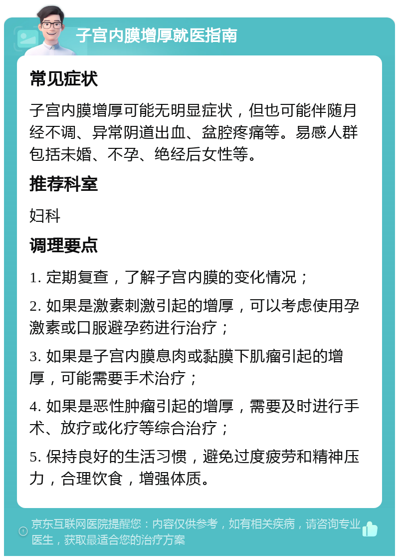 子宫内膜增厚就医指南 常见症状 子宫内膜增厚可能无明显症状，但也可能伴随月经不调、异常阴道出血、盆腔疼痛等。易感人群包括未婚、不孕、绝经后女性等。 推荐科室 妇科 调理要点 1. 定期复查，了解子宫内膜的变化情况； 2. 如果是激素刺激引起的增厚，可以考虑使用孕激素或口服避孕药进行治疗； 3. 如果是子宫内膜息肉或黏膜下肌瘤引起的增厚，可能需要手术治疗； 4. 如果是恶性肿瘤引起的增厚，需要及时进行手术、放疗或化疗等综合治疗； 5. 保持良好的生活习惯，避免过度疲劳和精神压力，合理饮食，增强体质。