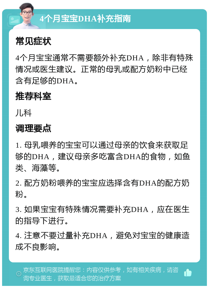 4个月宝宝DHA补充指南 常见症状 4个月宝宝通常不需要额外补充DHA，除非有特殊情况或医生建议。正常的母乳或配方奶粉中已经含有足够的DHA。 推荐科室 儿科 调理要点 1. 母乳喂养的宝宝可以通过母亲的饮食来获取足够的DHA，建议母亲多吃富含DHA的食物，如鱼类、海藻等。 2. 配方奶粉喂养的宝宝应选择含有DHA的配方奶粉。 3. 如果宝宝有特殊情况需要补充DHA，应在医生的指导下进行。 4. 注意不要过量补充DHA，避免对宝宝的健康造成不良影响。