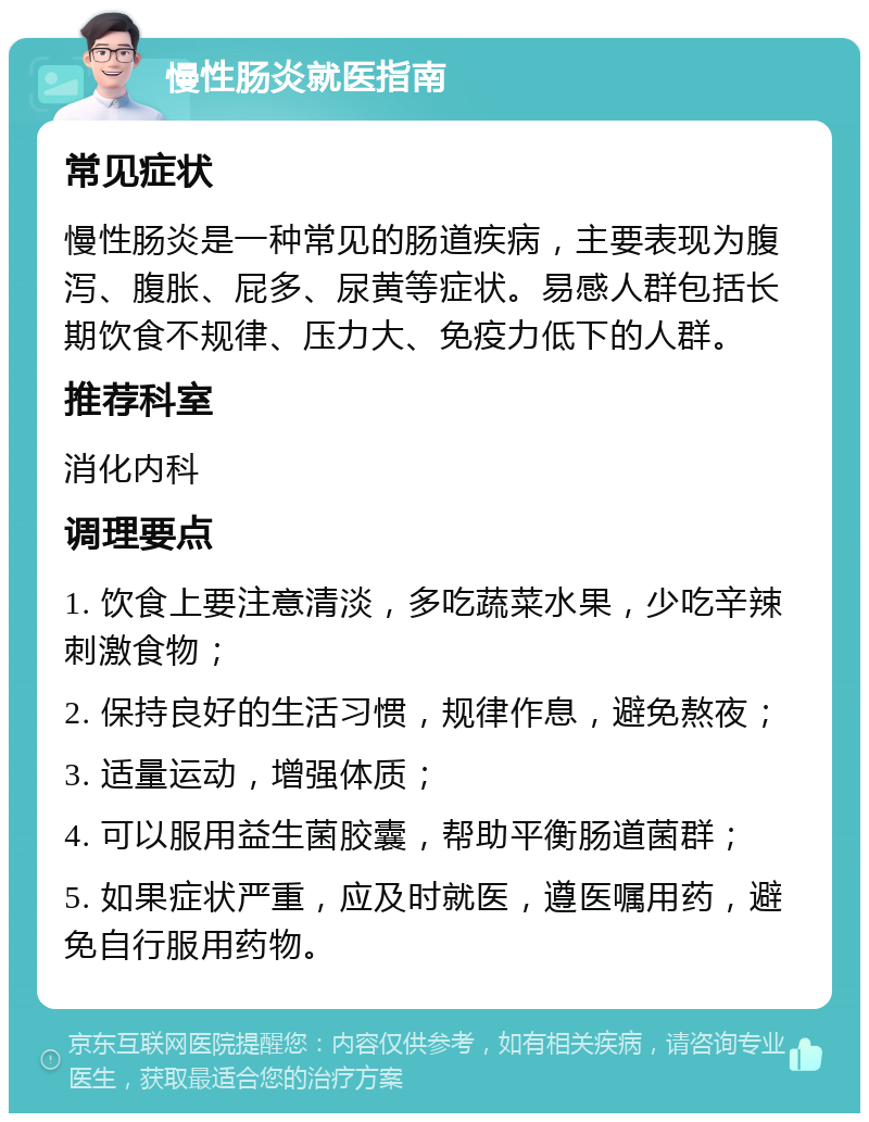 慢性肠炎就医指南 常见症状 慢性肠炎是一种常见的肠道疾病，主要表现为腹泻、腹胀、屁多、尿黄等症状。易感人群包括长期饮食不规律、压力大、免疫力低下的人群。 推荐科室 消化内科 调理要点 1. 饮食上要注意清淡，多吃蔬菜水果，少吃辛辣刺激食物； 2. 保持良好的生活习惯，规律作息，避免熬夜； 3. 适量运动，增强体质； 4. 可以服用益生菌胶囊，帮助平衡肠道菌群； 5. 如果症状严重，应及时就医，遵医嘱用药，避免自行服用药物。