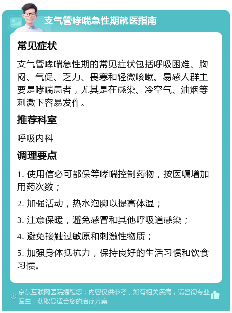 支气管哮喘急性期就医指南 常见症状 支气管哮喘急性期的常见症状包括呼吸困难、胸闷、气促、乏力、畏寒和轻微咳嗽。易感人群主要是哮喘患者，尤其是在感染、冷空气、油烟等刺激下容易发作。 推荐科室 呼吸内科 调理要点 1. 使用信必可都保等哮喘控制药物，按医嘱增加用药次数； 2. 加强活动，热水泡脚以提高体温； 3. 注意保暖，避免感冒和其他呼吸道感染； 4. 避免接触过敏原和刺激性物质； 5. 加强身体抵抗力，保持良好的生活习惯和饮食习惯。