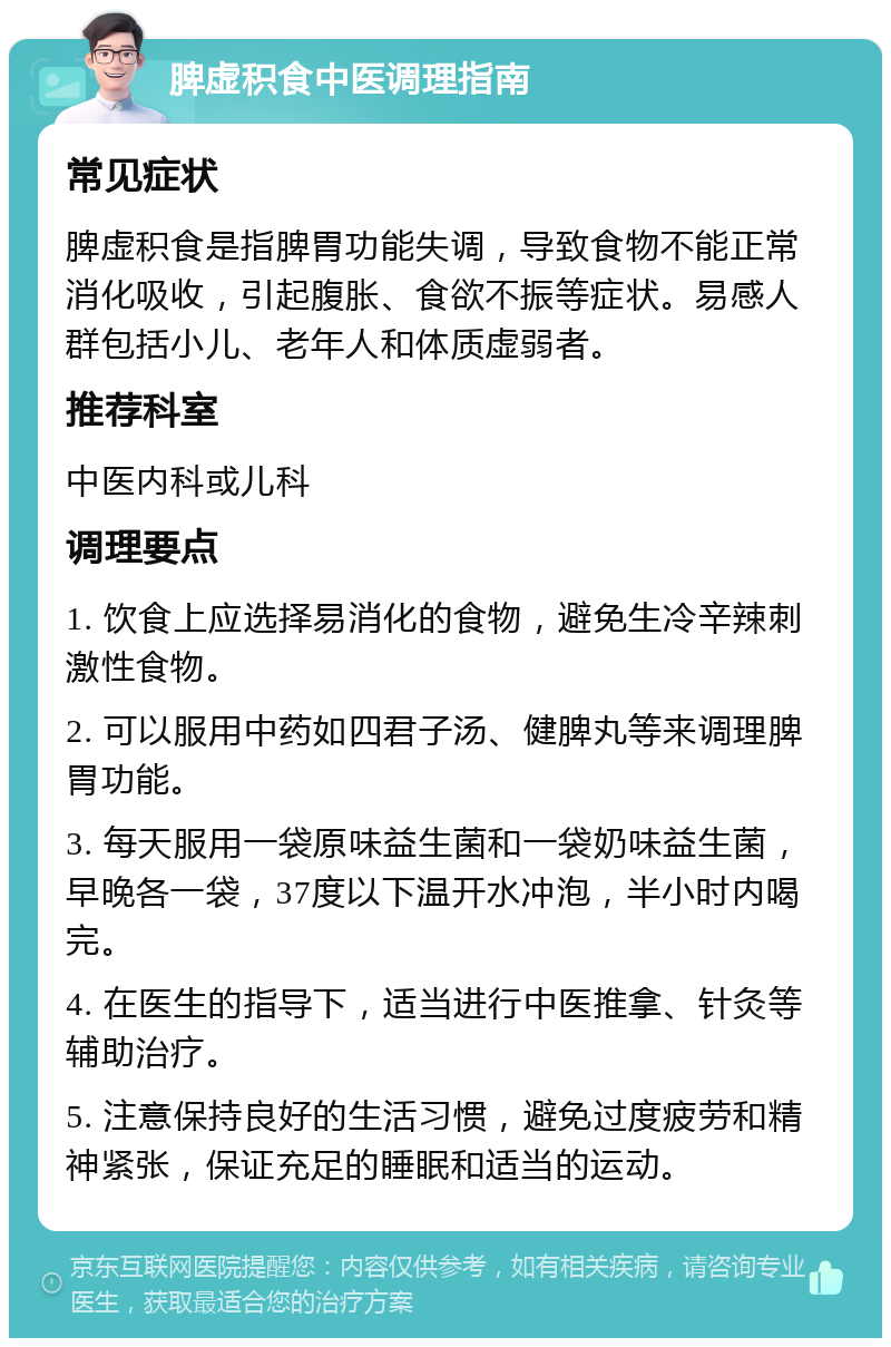 脾虚积食中医调理指南 常见症状 脾虚积食是指脾胃功能失调，导致食物不能正常消化吸收，引起腹胀、食欲不振等症状。易感人群包括小儿、老年人和体质虚弱者。 推荐科室 中医内科或儿科 调理要点 1. 饮食上应选择易消化的食物，避免生冷辛辣刺激性食物。 2. 可以服用中药如四君子汤、健脾丸等来调理脾胃功能。 3. 每天服用一袋原味益生菌和一袋奶味益生菌，早晚各一袋，37度以下温开水冲泡，半小时内喝完。 4. 在医生的指导下，适当进行中医推拿、针灸等辅助治疗。 5. 注意保持良好的生活习惯，避免过度疲劳和精神紧张，保证充足的睡眠和适当的运动。