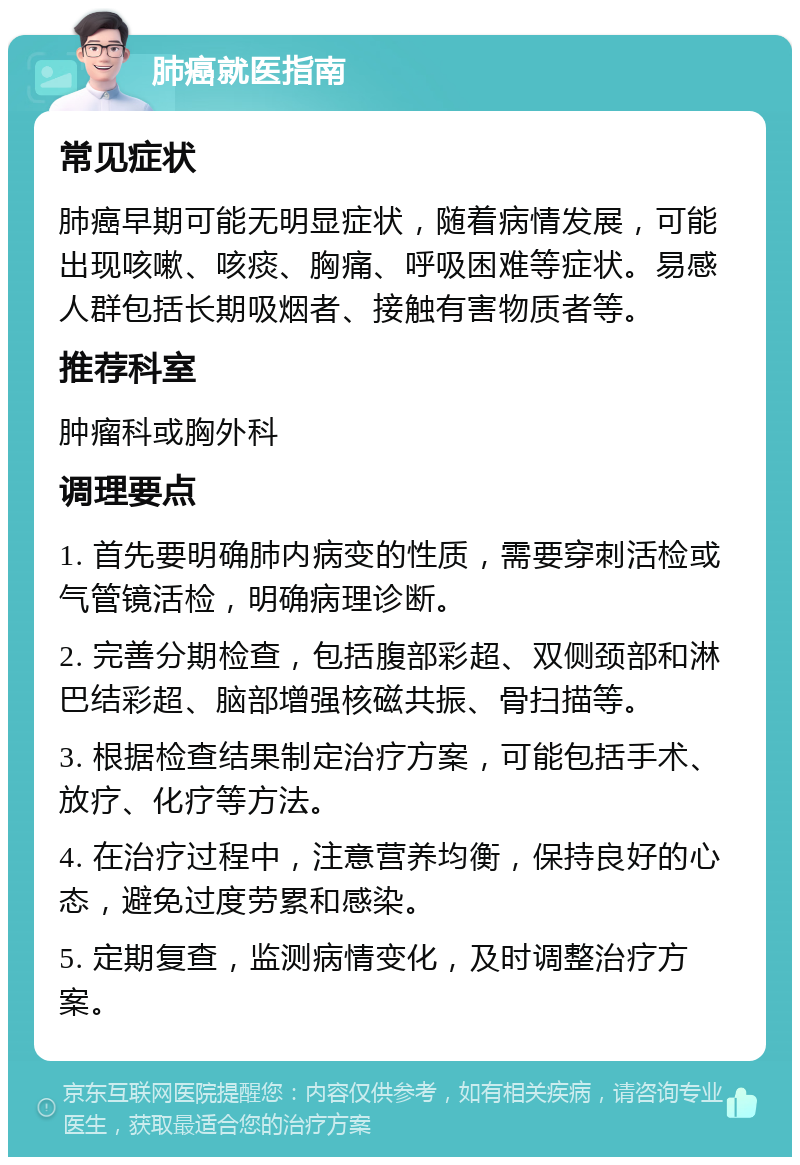 肺癌就医指南 常见症状 肺癌早期可能无明显症状，随着病情发展，可能出现咳嗽、咳痰、胸痛、呼吸困难等症状。易感人群包括长期吸烟者、接触有害物质者等。 推荐科室 肿瘤科或胸外科 调理要点 1. 首先要明确肺内病变的性质，需要穿刺活检或气管镜活检，明确病理诊断。 2. 完善分期检查，包括腹部彩超、双侧颈部和淋巴结彩超、脑部增强核磁共振、骨扫描等。 3. 根据检查结果制定治疗方案，可能包括手术、放疗、化疗等方法。 4. 在治疗过程中，注意营养均衡，保持良好的心态，避免过度劳累和感染。 5. 定期复查，监测病情变化，及时调整治疗方案。