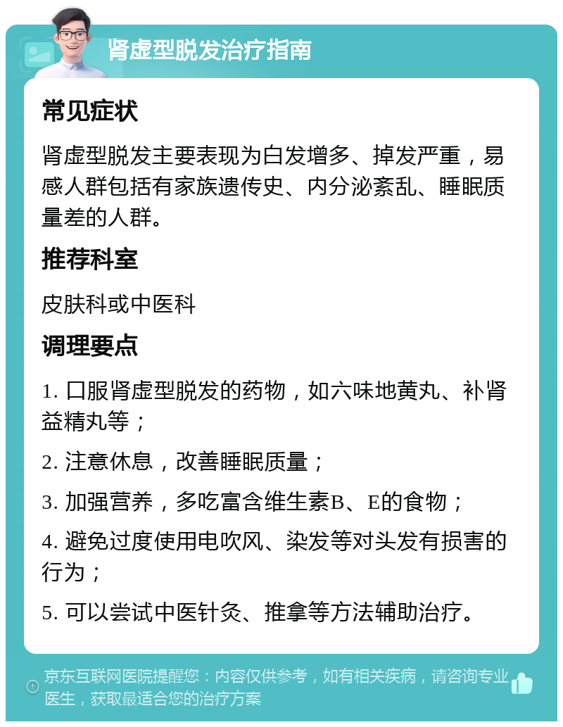 肾虚型脱发治疗指南 常见症状 肾虚型脱发主要表现为白发增多、掉发严重，易感人群包括有家族遗传史、内分泌紊乱、睡眠质量差的人群。 推荐科室 皮肤科或中医科 调理要点 1. 口服肾虚型脱发的药物，如六味地黄丸、补肾益精丸等； 2. 注意休息，改善睡眠质量； 3. 加强营养，多吃富含维生素B、E的食物； 4. 避免过度使用电吹风、染发等对头发有损害的行为； 5. 可以尝试中医针灸、推拿等方法辅助治疗。