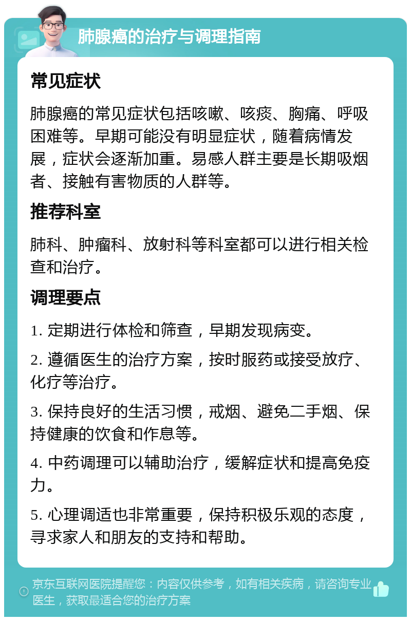 肺腺癌的治疗与调理指南 常见症状 肺腺癌的常见症状包括咳嗽、咳痰、胸痛、呼吸困难等。早期可能没有明显症状，随着病情发展，症状会逐渐加重。易感人群主要是长期吸烟者、接触有害物质的人群等。 推荐科室 肺科、肿瘤科、放射科等科室都可以进行相关检查和治疗。 调理要点 1. 定期进行体检和筛查，早期发现病变。 2. 遵循医生的治疗方案，按时服药或接受放疗、化疗等治疗。 3. 保持良好的生活习惯，戒烟、避免二手烟、保持健康的饮食和作息等。 4. 中药调理可以辅助治疗，缓解症状和提高免疫力。 5. 心理调适也非常重要，保持积极乐观的态度，寻求家人和朋友的支持和帮助。