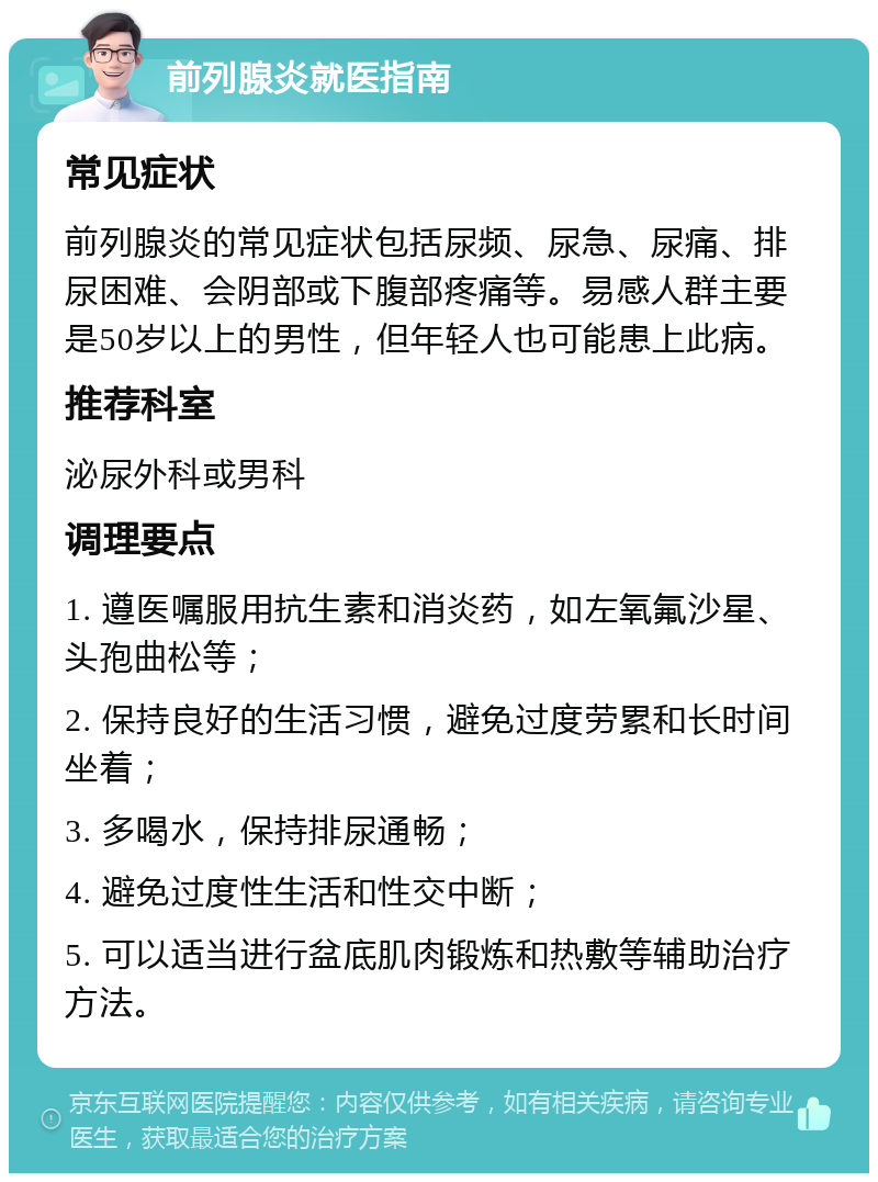 前列腺炎就医指南 常见症状 前列腺炎的常见症状包括尿频、尿急、尿痛、排尿困难、会阴部或下腹部疼痛等。易感人群主要是50岁以上的男性，但年轻人也可能患上此病。 推荐科室 泌尿外科或男科 调理要点 1. 遵医嘱服用抗生素和消炎药，如左氧氟沙星、头孢曲松等； 2. 保持良好的生活习惯，避免过度劳累和长时间坐着； 3. 多喝水，保持排尿通畅； 4. 避免过度性生活和性交中断； 5. 可以适当进行盆底肌肉锻炼和热敷等辅助治疗方法。