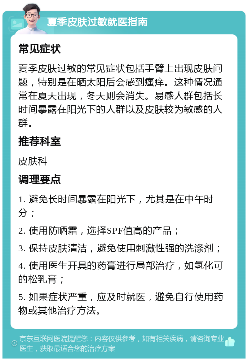 夏季皮肤过敏就医指南 常见症状 夏季皮肤过敏的常见症状包括手臂上出现皮肤问题，特别是在晒太阳后会感到瘙痒。这种情况通常在夏天出现，冬天则会消失。易感人群包括长时间暴露在阳光下的人群以及皮肤较为敏感的人群。 推荐科室 皮肤科 调理要点 1. 避免长时间暴露在阳光下，尤其是在中午时分； 2. 使用防晒霜，选择SPF值高的产品； 3. 保持皮肤清洁，避免使用刺激性强的洗涤剂； 4. 使用医生开具的药膏进行局部治疗，如氢化可的松乳膏； 5. 如果症状严重，应及时就医，避免自行使用药物或其他治疗方法。