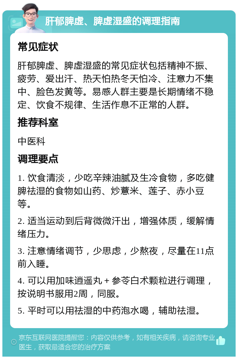 肝郁脾虚、脾虚湿盛的调理指南 常见症状 肝郁脾虚、脾虚湿盛的常见症状包括精神不振、疲劳、爱出汗、热天怕热冬天怕冷、注意力不集中、脸色发黄等。易感人群主要是长期情绪不稳定、饮食不规律、生活作息不正常的人群。 推荐科室 中医科 调理要点 1. 饮食清淡，少吃辛辣油腻及生冷食物，多吃健脾祛湿的食物如山药、炒薏米、莲子、赤小豆等。 2. 适当运动到后背微微汗出，增强体质，缓解情绪压力。 3. 注意情绪调节，少思虑，少熬夜，尽量在11点前入睡。 4. 可以用加味逍遥丸＋参苓白术颗粒进行调理，按说明书服用2周，同服。 5. 平时可以用祛湿的中药泡水喝，辅助祛湿。