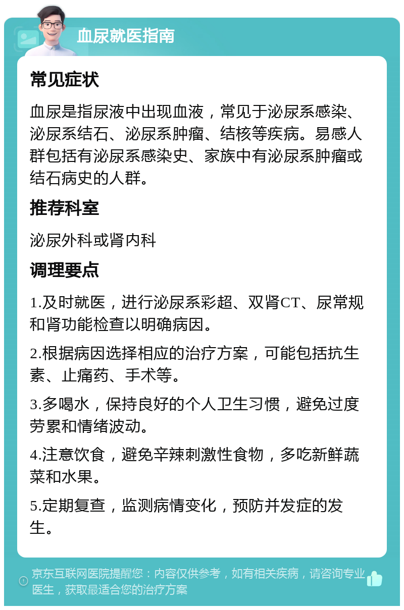 血尿就医指南 常见症状 血尿是指尿液中出现血液，常见于泌尿系感染、泌尿系结石、泌尿系肿瘤、结核等疾病。易感人群包括有泌尿系感染史、家族中有泌尿系肿瘤或结石病史的人群。 推荐科室 泌尿外科或肾内科 调理要点 1.及时就医，进行泌尿系彩超、双肾CT、尿常规和肾功能检查以明确病因。 2.根据病因选择相应的治疗方案，可能包括抗生素、止痛药、手术等。 3.多喝水，保持良好的个人卫生习惯，避免过度劳累和情绪波动。 4.注意饮食，避免辛辣刺激性食物，多吃新鲜蔬菜和水果。 5.定期复查，监测病情变化，预防并发症的发生。