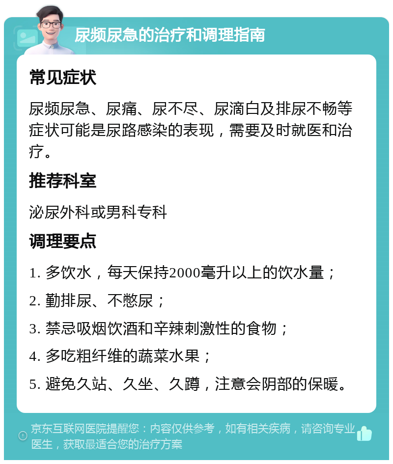 尿频尿急的治疗和调理指南 常见症状 尿频尿急、尿痛、尿不尽、尿滴白及排尿不畅等症状可能是尿路感染的表现，需要及时就医和治疗。 推荐科室 泌尿外科或男科专科 调理要点 1. 多饮水，每天保持2000毫升以上的饮水量； 2. 勤排尿、不憋尿； 3. 禁忌吸烟饮酒和辛辣刺激性的食物； 4. 多吃粗纤维的蔬菜水果； 5. 避免久站、久坐、久蹲，注意会阴部的保暖。