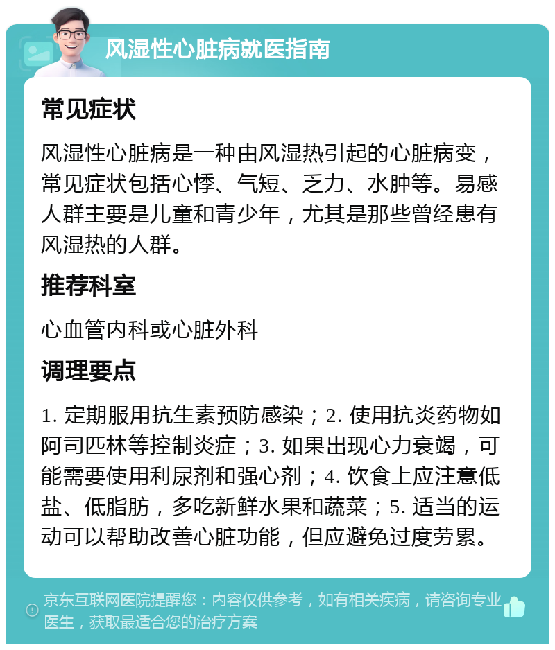 风湿性心脏病就医指南 常见症状 风湿性心脏病是一种由风湿热引起的心脏病变，常见症状包括心悸、气短、乏力、水肿等。易感人群主要是儿童和青少年，尤其是那些曾经患有风湿热的人群。 推荐科室 心血管内科或心脏外科 调理要点 1. 定期服用抗生素预防感染；2. 使用抗炎药物如阿司匹林等控制炎症；3. 如果出现心力衰竭，可能需要使用利尿剂和强心剂；4. 饮食上应注意低盐、低脂肪，多吃新鲜水果和蔬菜；5. 适当的运动可以帮助改善心脏功能，但应避免过度劳累。