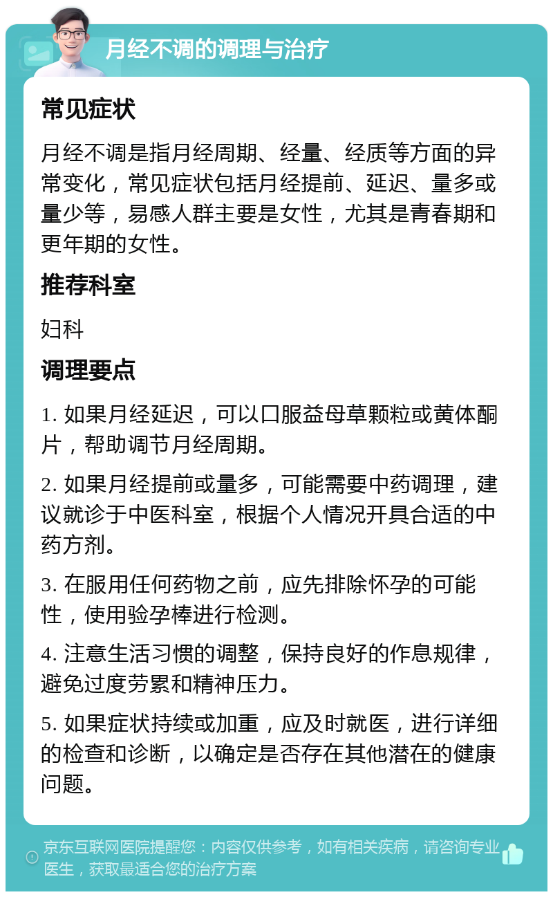 月经不调的调理与治疗 常见症状 月经不调是指月经周期、经量、经质等方面的异常变化，常见症状包括月经提前、延迟、量多或量少等，易感人群主要是女性，尤其是青春期和更年期的女性。 推荐科室 妇科 调理要点 1. 如果月经延迟，可以口服益母草颗粒或黄体酮片，帮助调节月经周期。 2. 如果月经提前或量多，可能需要中药调理，建议就诊于中医科室，根据个人情况开具合适的中药方剂。 3. 在服用任何药物之前，应先排除怀孕的可能性，使用验孕棒进行检测。 4. 注意生活习惯的调整，保持良好的作息规律，避免过度劳累和精神压力。 5. 如果症状持续或加重，应及时就医，进行详细的检查和诊断，以确定是否存在其他潜在的健康问题。