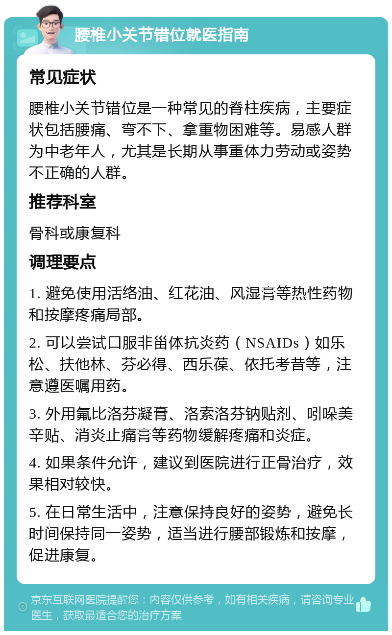 腰椎小关节错位就医指南 常见症状 腰椎小关节错位是一种常见的脊柱疾病，主要症状包括腰痛、弯不下、拿重物困难等。易感人群为中老年人，尤其是长期从事重体力劳动或姿势不正确的人群。 推荐科室 骨科或康复科 调理要点 1. 避免使用活络油、红花油、风湿膏等热性药物和按摩疼痛局部。 2. 可以尝试口服非甾体抗炎药（NSAIDs）如乐松、扶他林、芬必得、西乐葆、依托考昔等，注意遵医嘱用药。 3. 外用氟比洛芬凝膏、洛索洛芬钠贴剂、吲哚美辛贴、消炎止痛膏等药物缓解疼痛和炎症。 4. 如果条件允许，建议到医院进行正骨治疗，效果相对较快。 5. 在日常生活中，注意保持良好的姿势，避免长时间保持同一姿势，适当进行腰部锻炼和按摩，促进康复。