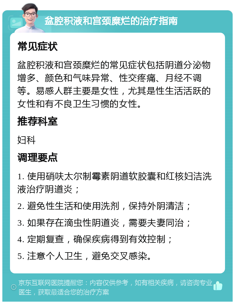 盆腔积液和宫颈糜烂的治疗指南 常见症状 盆腔积液和宫颈糜烂的常见症状包括阴道分泌物增多、颜色和气味异常、性交疼痛、月经不调等。易感人群主要是女性，尤其是性生活活跃的女性和有不良卫生习惯的女性。 推荐科室 妇科 调理要点 1. 使用硝呋太尔制霉素阴道软胶囊和红核妇洁洗液治疗阴道炎； 2. 避免性生活和使用洗剂，保持外阴清洁； 3. 如果存在滴虫性阴道炎，需要夫妻同治； 4. 定期复查，确保疾病得到有效控制； 5. 注意个人卫生，避免交叉感染。