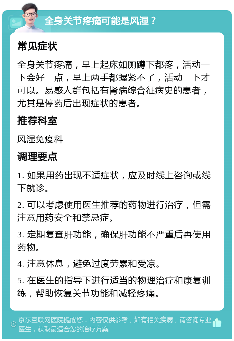 全身关节疼痛可能是风湿？ 常见症状 全身关节疼痛，早上起床如厕蹲下都疼，活动一下会好一点，早上两手都握紧不了，活动一下才可以。易感人群包括有肾病综合征病史的患者，尤其是停药后出现症状的患者。 推荐科室 风湿免疫科 调理要点 1. 如果用药出现不适症状，应及时线上咨询或线下就诊。 2. 可以考虑使用医生推荐的药物进行治疗，但需注意用药安全和禁忌症。 3. 定期复查肝功能，确保肝功能不严重后再使用药物。 4. 注意休息，避免过度劳累和受凉。 5. 在医生的指导下进行适当的物理治疗和康复训练，帮助恢复关节功能和减轻疼痛。