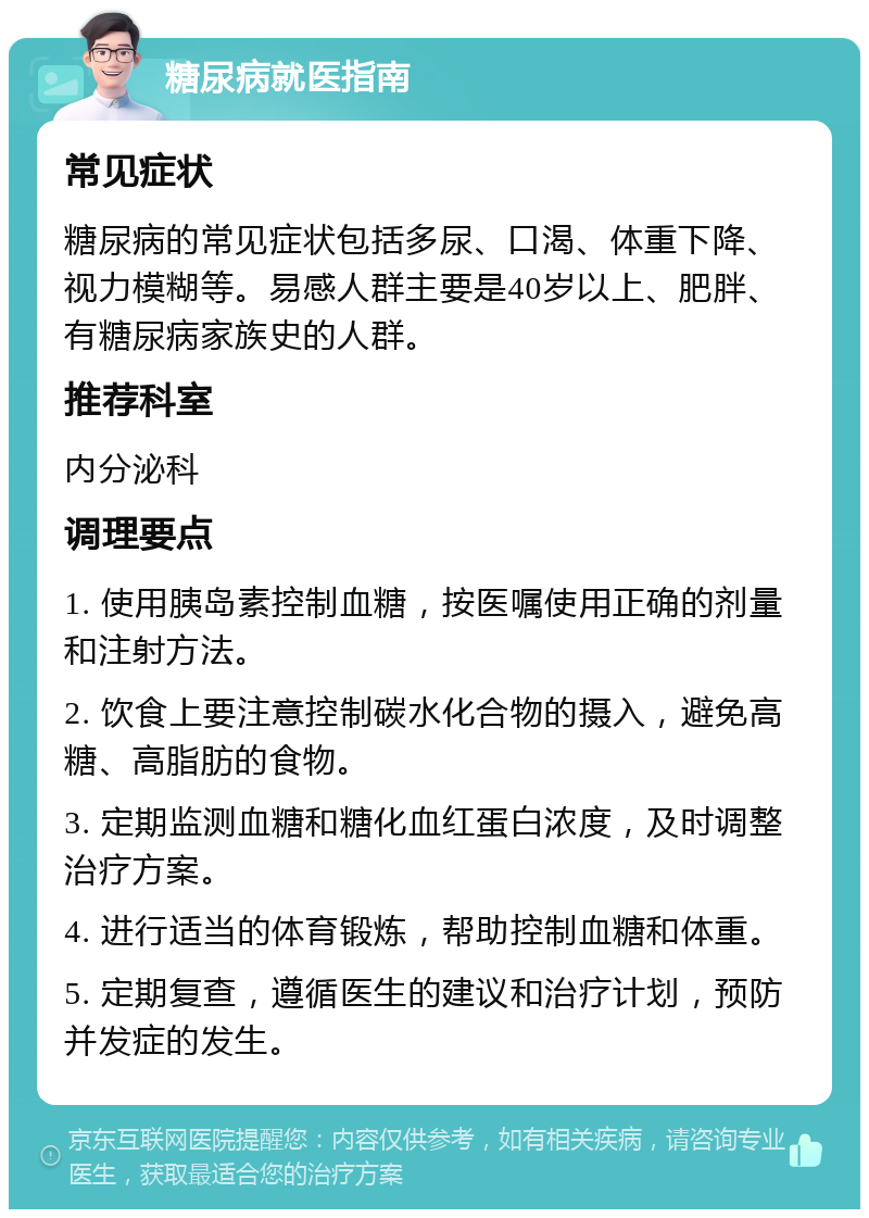 糖尿病就医指南 常见症状 糖尿病的常见症状包括多尿、口渴、体重下降、视力模糊等。易感人群主要是40岁以上、肥胖、有糖尿病家族史的人群。 推荐科室 内分泌科 调理要点 1. 使用胰岛素控制血糖，按医嘱使用正确的剂量和注射方法。 2. 饮食上要注意控制碳水化合物的摄入，避免高糖、高脂肪的食物。 3. 定期监测血糖和糖化血红蛋白浓度，及时调整治疗方案。 4. 进行适当的体育锻炼，帮助控制血糖和体重。 5. 定期复查，遵循医生的建议和治疗计划，预防并发症的发生。